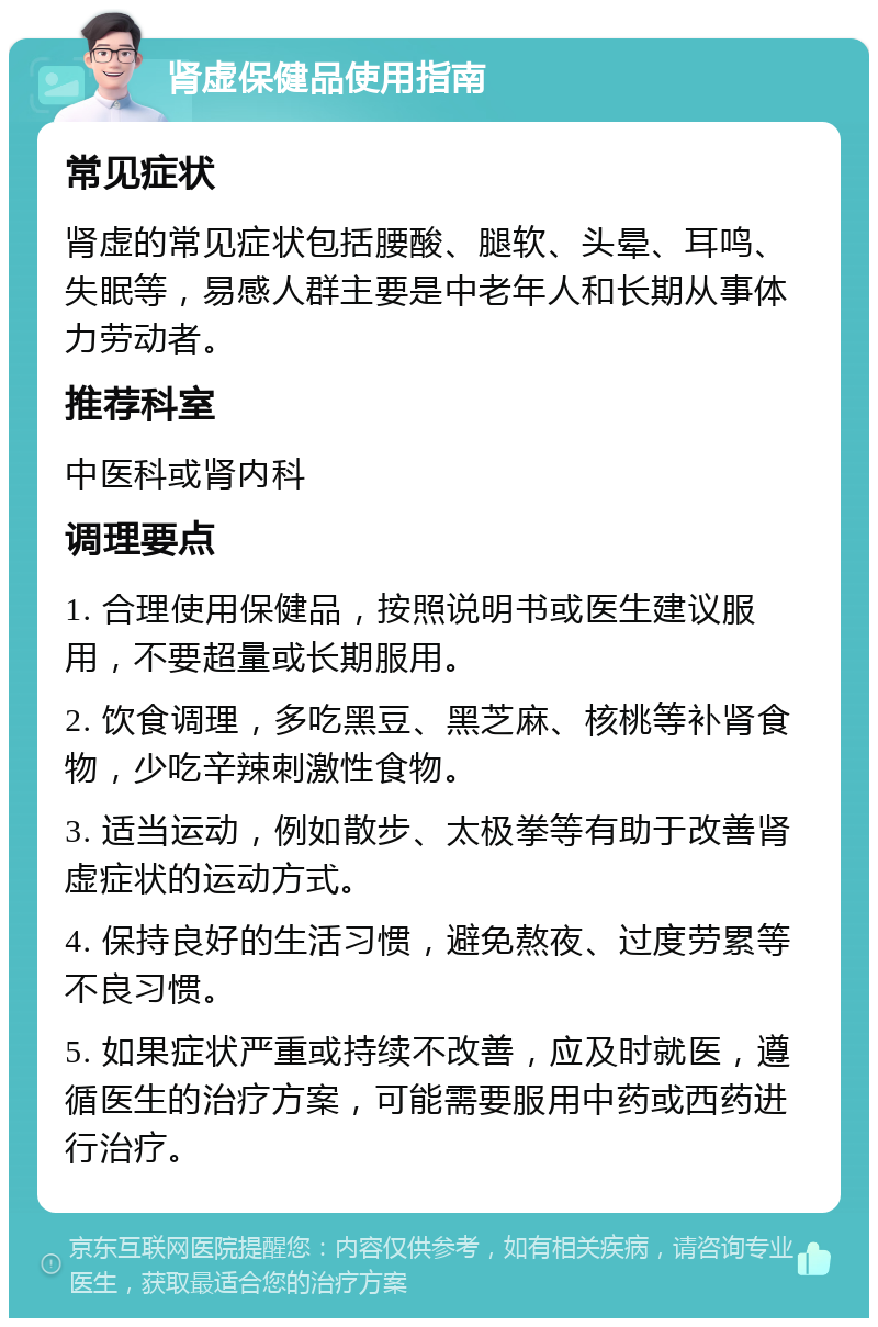 肾虚保健品使用指南 常见症状 肾虚的常见症状包括腰酸、腿软、头晕、耳鸣、失眠等，易感人群主要是中老年人和长期从事体力劳动者。 推荐科室 中医科或肾内科 调理要点 1. 合理使用保健品，按照说明书或医生建议服用，不要超量或长期服用。 2. 饮食调理，多吃黑豆、黑芝麻、核桃等补肾食物，少吃辛辣刺激性食物。 3. 适当运动，例如散步、太极拳等有助于改善肾虚症状的运动方式。 4. 保持良好的生活习惯，避免熬夜、过度劳累等不良习惯。 5. 如果症状严重或持续不改善，应及时就医，遵循医生的治疗方案，可能需要服用中药或西药进行治疗。