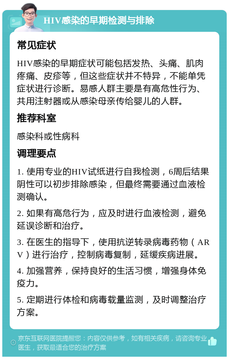 HIV感染的早期检测与排除 常见症状 HIV感染的早期症状可能包括发热、头痛、肌肉疼痛、皮疹等，但这些症状并不特异，不能单凭症状进行诊断。易感人群主要是有高危性行为、共用注射器或从感染母亲传给婴儿的人群。 推荐科室 感染科或性病科 调理要点 1. 使用专业的HIV试纸进行自我检测，6周后结果阴性可以初步排除感染，但最终需要通过血液检测确认。 2. 如果有高危行为，应及时进行血液检测，避免延误诊断和治疗。 3. 在医生的指导下，使用抗逆转录病毒药物（ARV）进行治疗，控制病毒复制，延缓疾病进展。 4. 加强营养，保持良好的生活习惯，增强身体免疫力。 5. 定期进行体检和病毒载量监测，及时调整治疗方案。