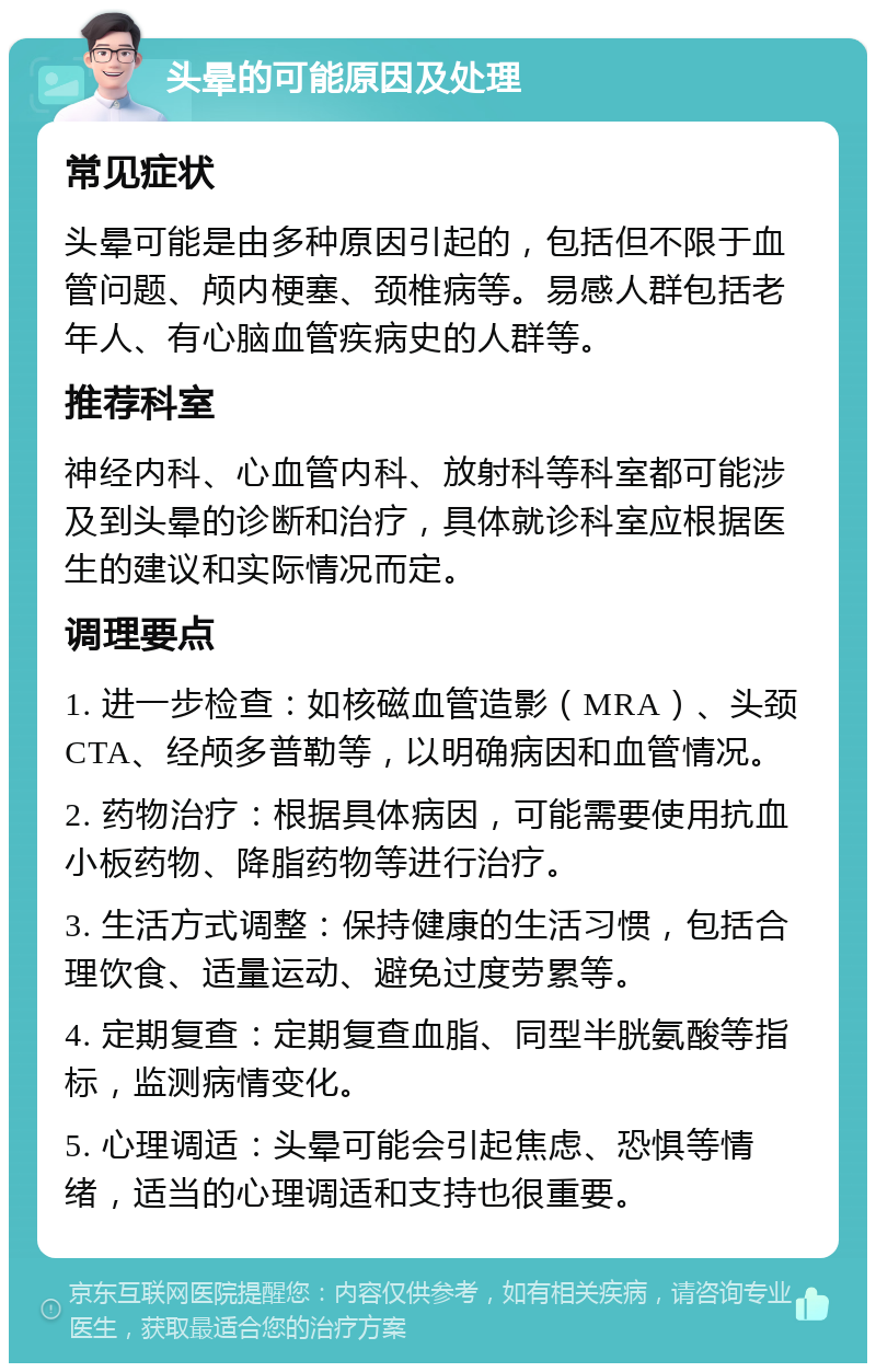 头晕的可能原因及处理 常见症状 头晕可能是由多种原因引起的，包括但不限于血管问题、颅内梗塞、颈椎病等。易感人群包括老年人、有心脑血管疾病史的人群等。 推荐科室 神经内科、心血管内科、放射科等科室都可能涉及到头晕的诊断和治疗，具体就诊科室应根据医生的建议和实际情况而定。 调理要点 1. 进一步检查：如核磁血管造影（MRA）、头颈CTA、经颅多普勒等，以明确病因和血管情况。 2. 药物治疗：根据具体病因，可能需要使用抗血小板药物、降脂药物等进行治疗。 3. 生活方式调整：保持健康的生活习惯，包括合理饮食、适量运动、避免过度劳累等。 4. 定期复查：定期复查血脂、同型半胱氨酸等指标，监测病情变化。 5. 心理调适：头晕可能会引起焦虑、恐惧等情绪，适当的心理调适和支持也很重要。