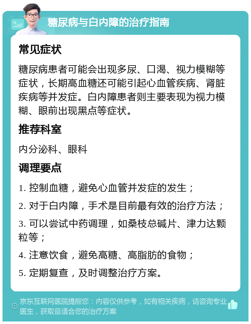 糖尿病与白内障的治疗指南 常见症状 糖尿病患者可能会出现多尿、口渴、视力模糊等症状，长期高血糖还可能引起心血管疾病、肾脏疾病等并发症。白内障患者则主要表现为视力模糊、眼前出现黑点等症状。 推荐科室 内分泌科、眼科 调理要点 1. 控制血糖，避免心血管并发症的发生； 2. 对于白内障，手术是目前最有效的治疗方法； 3. 可以尝试中药调理，如桑枝总碱片、津力达颗粒等； 4. 注意饮食，避免高糖、高脂肪的食物； 5. 定期复查，及时调整治疗方案。