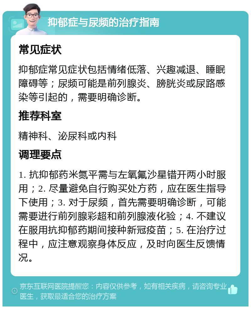 抑郁症与尿频的治疗指南 常见症状 抑郁症常见症状包括情绪低落、兴趣减退、睡眠障碍等；尿频可能是前列腺炎、膀胱炎或尿路感染等引起的，需要明确诊断。 推荐科室 精神科、泌尿科或内科 调理要点 1. 抗抑郁药米氮平需与左氧氟沙星错开两小时服用；2. 尽量避免自行购买处方药，应在医生指导下使用；3. 对于尿频，首先需要明确诊断，可能需要进行前列腺彩超和前列腺液化验；4. 不建议在服用抗抑郁药期间接种新冠疫苗；5. 在治疗过程中，应注意观察身体反应，及时向医生反馈情况。