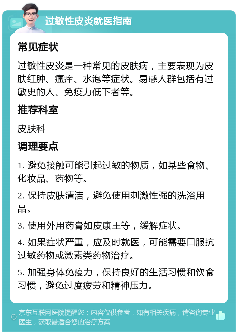 过敏性皮炎就医指南 常见症状 过敏性皮炎是一种常见的皮肤病，主要表现为皮肤红肿、瘙痒、水泡等症状。易感人群包括有过敏史的人、免疫力低下者等。 推荐科室 皮肤科 调理要点 1. 避免接触可能引起过敏的物质，如某些食物、化妆品、药物等。 2. 保持皮肤清洁，避免使用刺激性强的洗浴用品。 3. 使用外用药膏如皮康王等，缓解症状。 4. 如果症状严重，应及时就医，可能需要口服抗过敏药物或激素类药物治疗。 5. 加强身体免疫力，保持良好的生活习惯和饮食习惯，避免过度疲劳和精神压力。