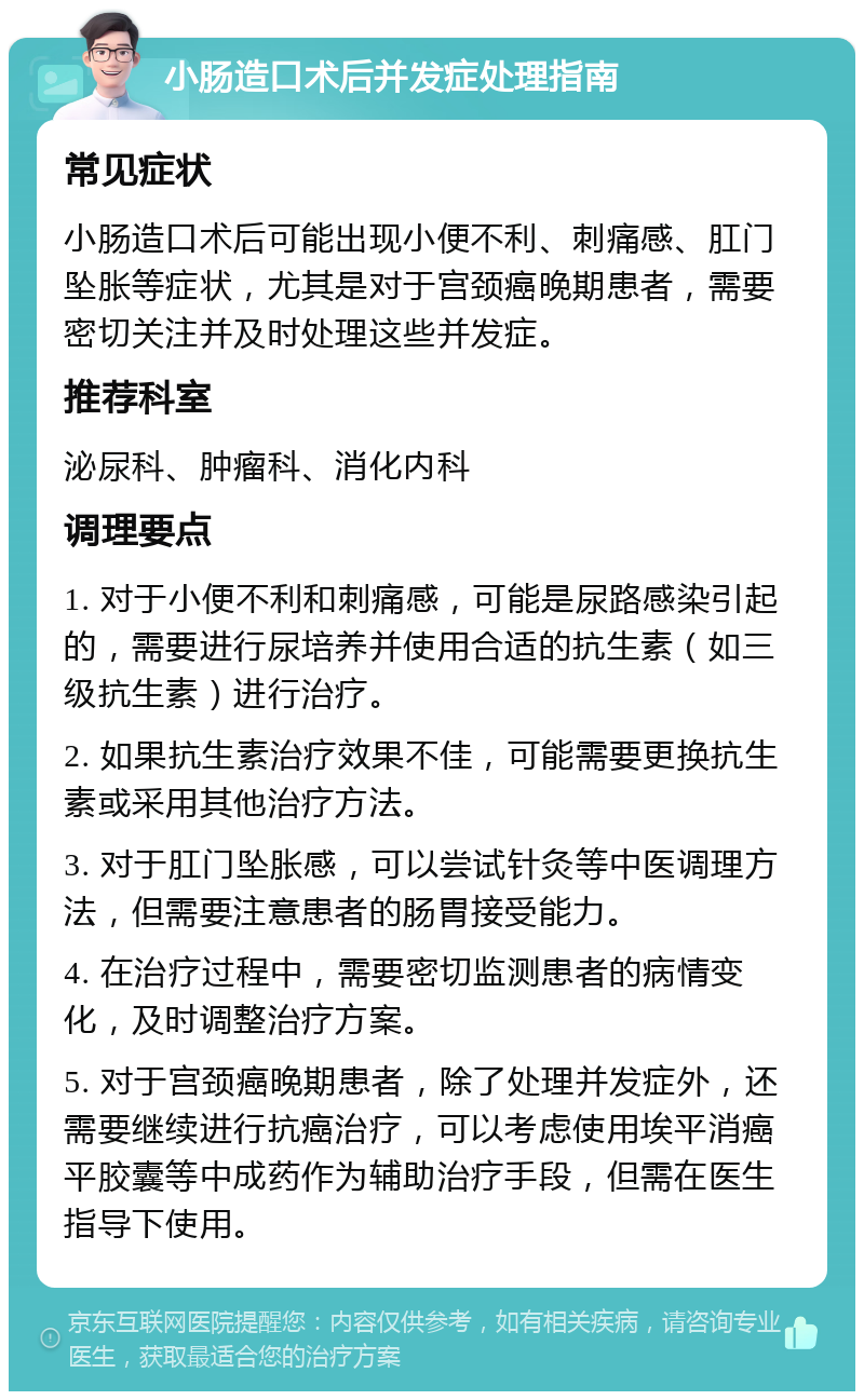 小肠造口术后并发症处理指南 常见症状 小肠造口术后可能出现小便不利、刺痛感、肛门坠胀等症状，尤其是对于宫颈癌晚期患者，需要密切关注并及时处理这些并发症。 推荐科室 泌尿科、肿瘤科、消化内科 调理要点 1. 对于小便不利和刺痛感，可能是尿路感染引起的，需要进行尿培养并使用合适的抗生素（如三级抗生素）进行治疗。 2. 如果抗生素治疗效果不佳，可能需要更换抗生素或采用其他治疗方法。 3. 对于肛门坠胀感，可以尝试针灸等中医调理方法，但需要注意患者的肠胃接受能力。 4. 在治疗过程中，需要密切监测患者的病情变化，及时调整治疗方案。 5. 对于宫颈癌晚期患者，除了处理并发症外，还需要继续进行抗癌治疗，可以考虑使用埃平消癌平胶囊等中成药作为辅助治疗手段，但需在医生指导下使用。