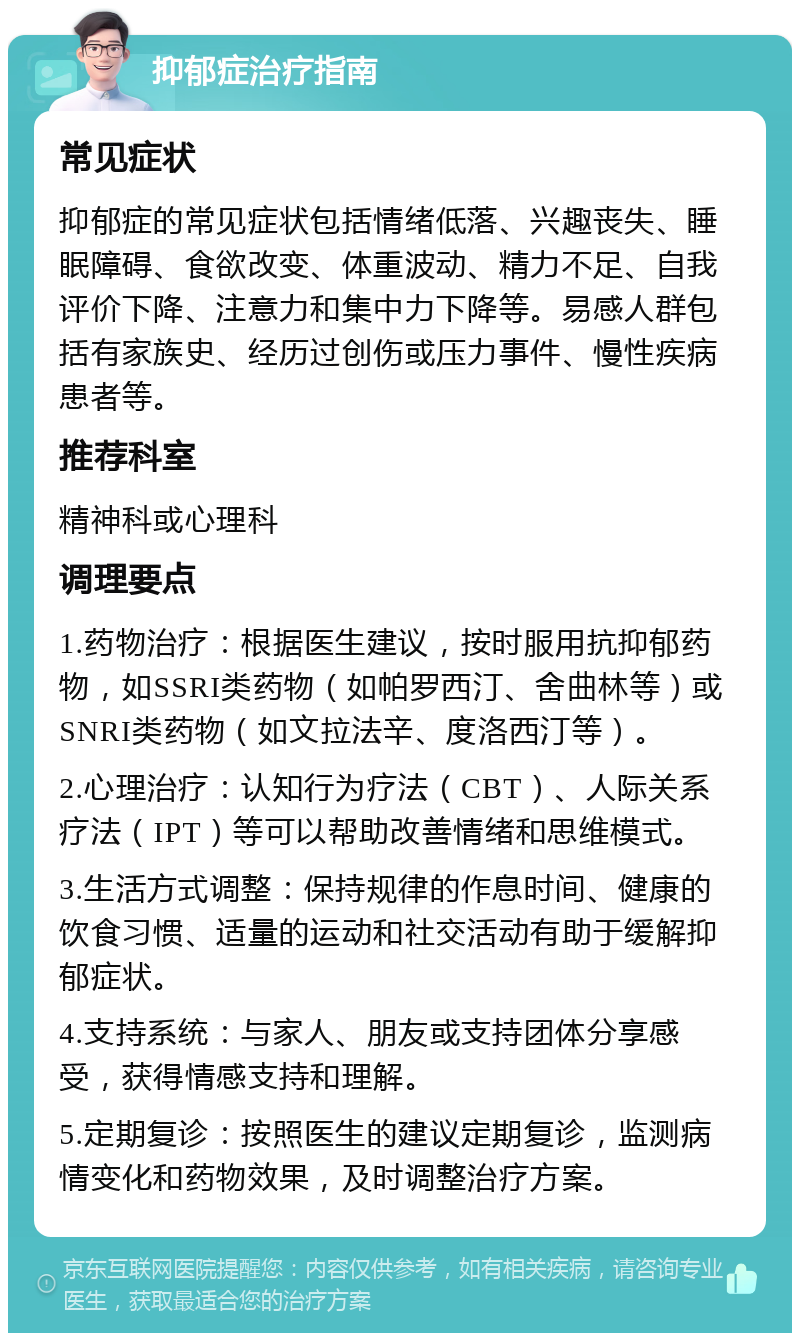 抑郁症治疗指南 常见症状 抑郁症的常见症状包括情绪低落、兴趣丧失、睡眠障碍、食欲改变、体重波动、精力不足、自我评价下降、注意力和集中力下降等。易感人群包括有家族史、经历过创伤或压力事件、慢性疾病患者等。 推荐科室 精神科或心理科 调理要点 1.药物治疗：根据医生建议，按时服用抗抑郁药物，如SSRI类药物（如帕罗西汀、舍曲林等）或SNRI类药物（如文拉法辛、度洛西汀等）。 2.心理治疗：认知行为疗法（CBT）、人际关系疗法（IPT）等可以帮助改善情绪和思维模式。 3.生活方式调整：保持规律的作息时间、健康的饮食习惯、适量的运动和社交活动有助于缓解抑郁症状。 4.支持系统：与家人、朋友或支持团体分享感受，获得情感支持和理解。 5.定期复诊：按照医生的建议定期复诊，监测病情变化和药物效果，及时调整治疗方案。