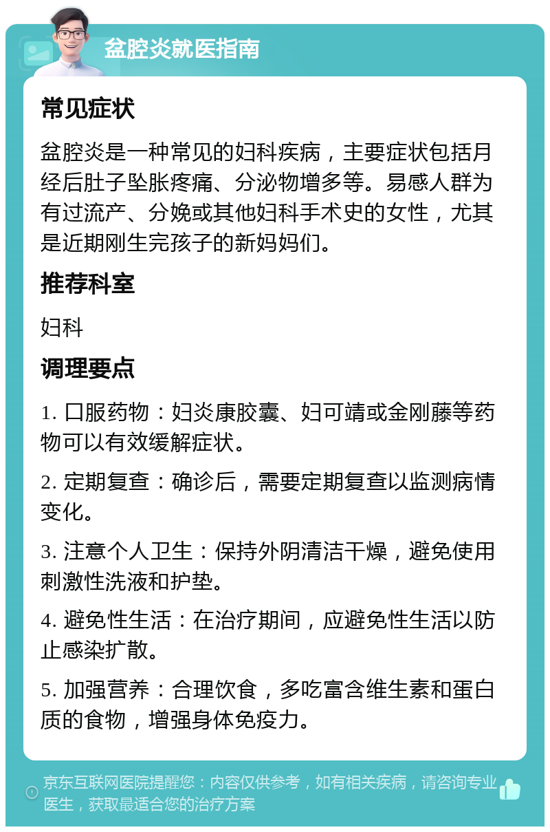 盆腔炎就医指南 常见症状 盆腔炎是一种常见的妇科疾病，主要症状包括月经后肚子坠胀疼痛、分泌物增多等。易感人群为有过流产、分娩或其他妇科手术史的女性，尤其是近期刚生完孩子的新妈妈们。 推荐科室 妇科 调理要点 1. 口服药物：妇炎康胶囊、妇可靖或金刚藤等药物可以有效缓解症状。 2. 定期复查：确诊后，需要定期复查以监测病情变化。 3. 注意个人卫生：保持外阴清洁干燥，避免使用刺激性洗液和护垫。 4. 避免性生活：在治疗期间，应避免性生活以防止感染扩散。 5. 加强营养：合理饮食，多吃富含维生素和蛋白质的食物，增强身体免疫力。