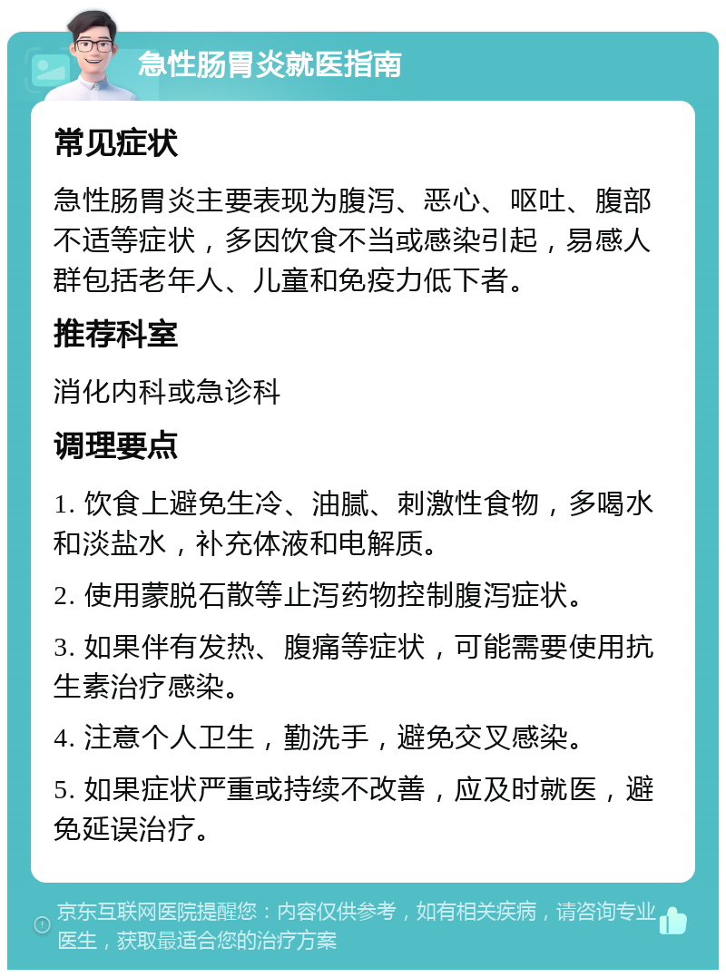 急性肠胃炎就医指南 常见症状 急性肠胃炎主要表现为腹泻、恶心、呕吐、腹部不适等症状，多因饮食不当或感染引起，易感人群包括老年人、儿童和免疫力低下者。 推荐科室 消化内科或急诊科 调理要点 1. 饮食上避免生冷、油腻、刺激性食物，多喝水和淡盐水，补充体液和电解质。 2. 使用蒙脱石散等止泻药物控制腹泻症状。 3. 如果伴有发热、腹痛等症状，可能需要使用抗生素治疗感染。 4. 注意个人卫生，勤洗手，避免交叉感染。 5. 如果症状严重或持续不改善，应及时就医，避免延误治疗。