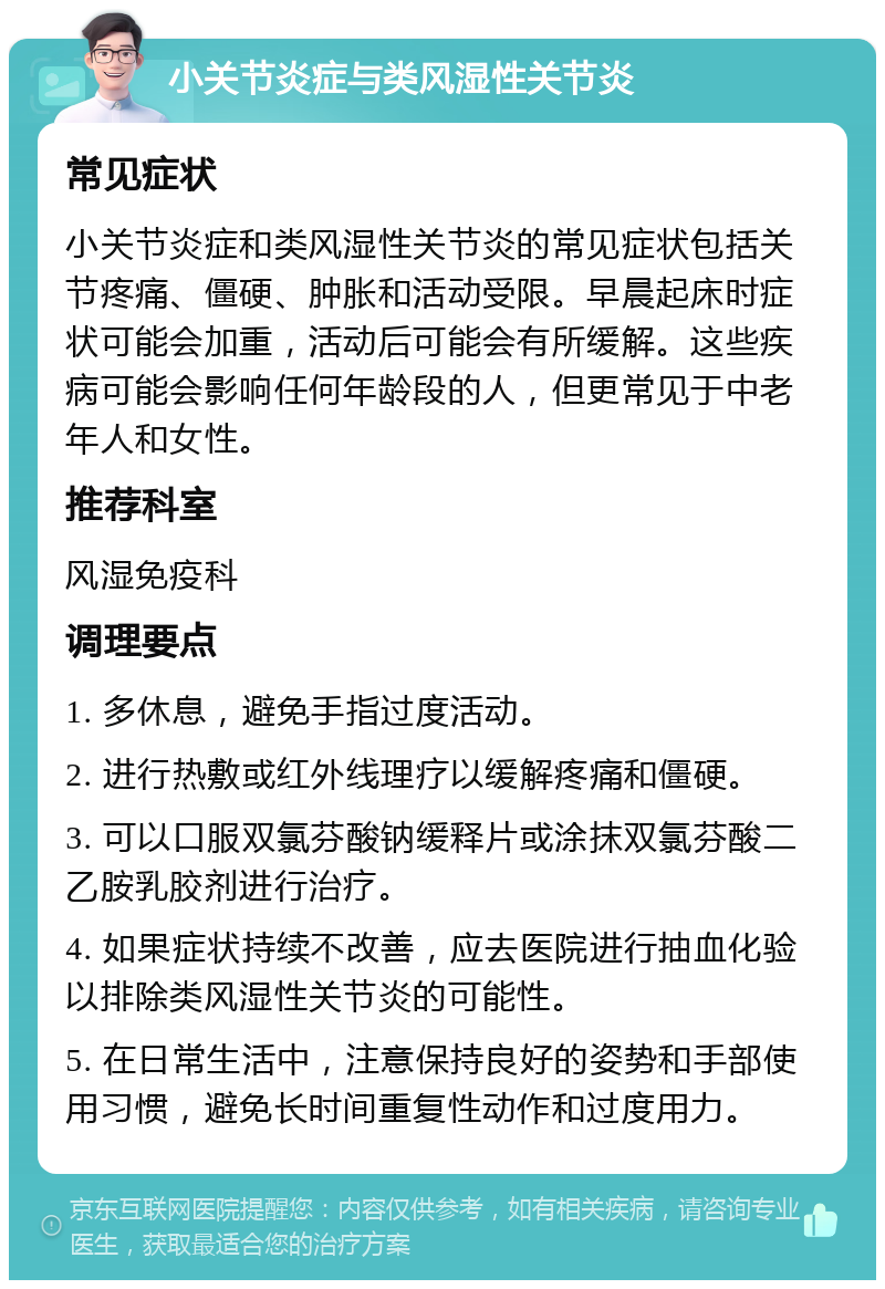 小关节炎症与类风湿性关节炎 常见症状 小关节炎症和类风湿性关节炎的常见症状包括关节疼痛、僵硬、肿胀和活动受限。早晨起床时症状可能会加重，活动后可能会有所缓解。这些疾病可能会影响任何年龄段的人，但更常见于中老年人和女性。 推荐科室 风湿免疫科 调理要点 1. 多休息，避免手指过度活动。 2. 进行热敷或红外线理疗以缓解疼痛和僵硬。 3. 可以口服双氯芬酸钠缓释片或涂抹双氯芬酸二乙胺乳胶剂进行治疗。 4. 如果症状持续不改善，应去医院进行抽血化验以排除类风湿性关节炎的可能性。 5. 在日常生活中，注意保持良好的姿势和手部使用习惯，避免长时间重复性动作和过度用力。