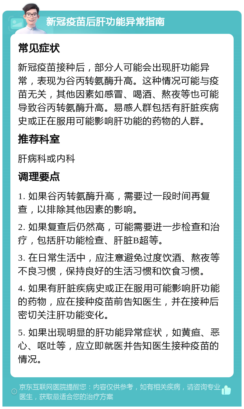 新冠疫苗后肝功能异常指南 常见症状 新冠疫苗接种后，部分人可能会出现肝功能异常，表现为谷丙转氨酶升高。这种情况可能与疫苗无关，其他因素如感冒、喝酒、熬夜等也可能导致谷丙转氨酶升高。易感人群包括有肝脏疾病史或正在服用可能影响肝功能的药物的人群。 推荐科室 肝病科或内科 调理要点 1. 如果谷丙转氨酶升高，需要过一段时间再复查，以排除其他因素的影响。 2. 如果复查后仍然高，可能需要进一步检查和治疗，包括肝功能检查、肝脏B超等。 3. 在日常生活中，应注意避免过度饮酒、熬夜等不良习惯，保持良好的生活习惯和饮食习惯。 4. 如果有肝脏疾病史或正在服用可能影响肝功能的药物，应在接种疫苗前告知医生，并在接种后密切关注肝功能变化。 5. 如果出现明显的肝功能异常症状，如黄疸、恶心、呕吐等，应立即就医并告知医生接种疫苗的情况。