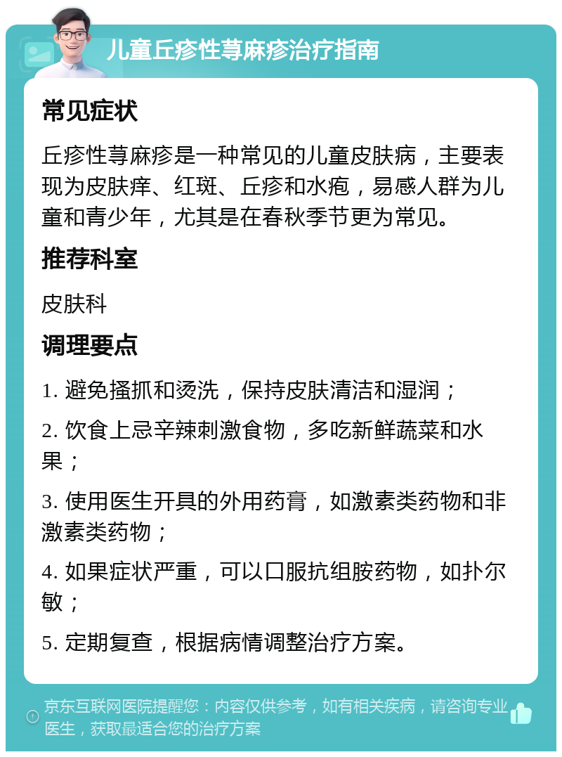 儿童丘疹性荨麻疹治疗指南 常见症状 丘疹性荨麻疹是一种常见的儿童皮肤病，主要表现为皮肤痒、红斑、丘疹和水疱，易感人群为儿童和青少年，尤其是在春秋季节更为常见。 推荐科室 皮肤科 调理要点 1. 避免搔抓和烫洗，保持皮肤清洁和湿润； 2. 饮食上忌辛辣刺激食物，多吃新鲜蔬菜和水果； 3. 使用医生开具的外用药膏，如激素类药物和非激素类药物； 4. 如果症状严重，可以口服抗组胺药物，如扑尔敏； 5. 定期复查，根据病情调整治疗方案。