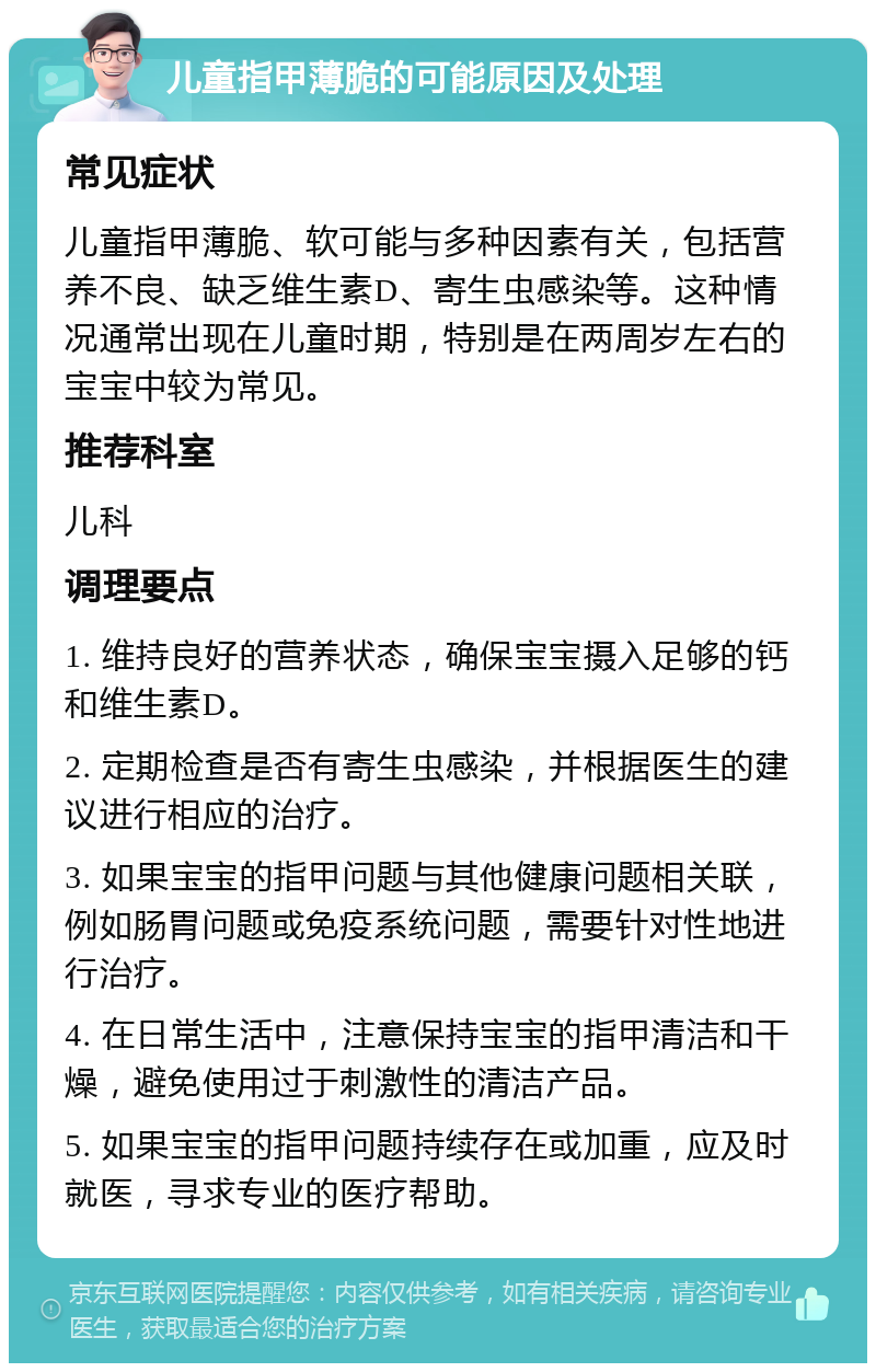 儿童指甲薄脆的可能原因及处理 常见症状 儿童指甲薄脆、软可能与多种因素有关，包括营养不良、缺乏维生素D、寄生虫感染等。这种情况通常出现在儿童时期，特别是在两周岁左右的宝宝中较为常见。 推荐科室 儿科 调理要点 1. 维持良好的营养状态，确保宝宝摄入足够的钙和维生素D。 2. 定期检查是否有寄生虫感染，并根据医生的建议进行相应的治疗。 3. 如果宝宝的指甲问题与其他健康问题相关联，例如肠胃问题或免疫系统问题，需要针对性地进行治疗。 4. 在日常生活中，注意保持宝宝的指甲清洁和干燥，避免使用过于刺激性的清洁产品。 5. 如果宝宝的指甲问题持续存在或加重，应及时就医，寻求专业的医疗帮助。