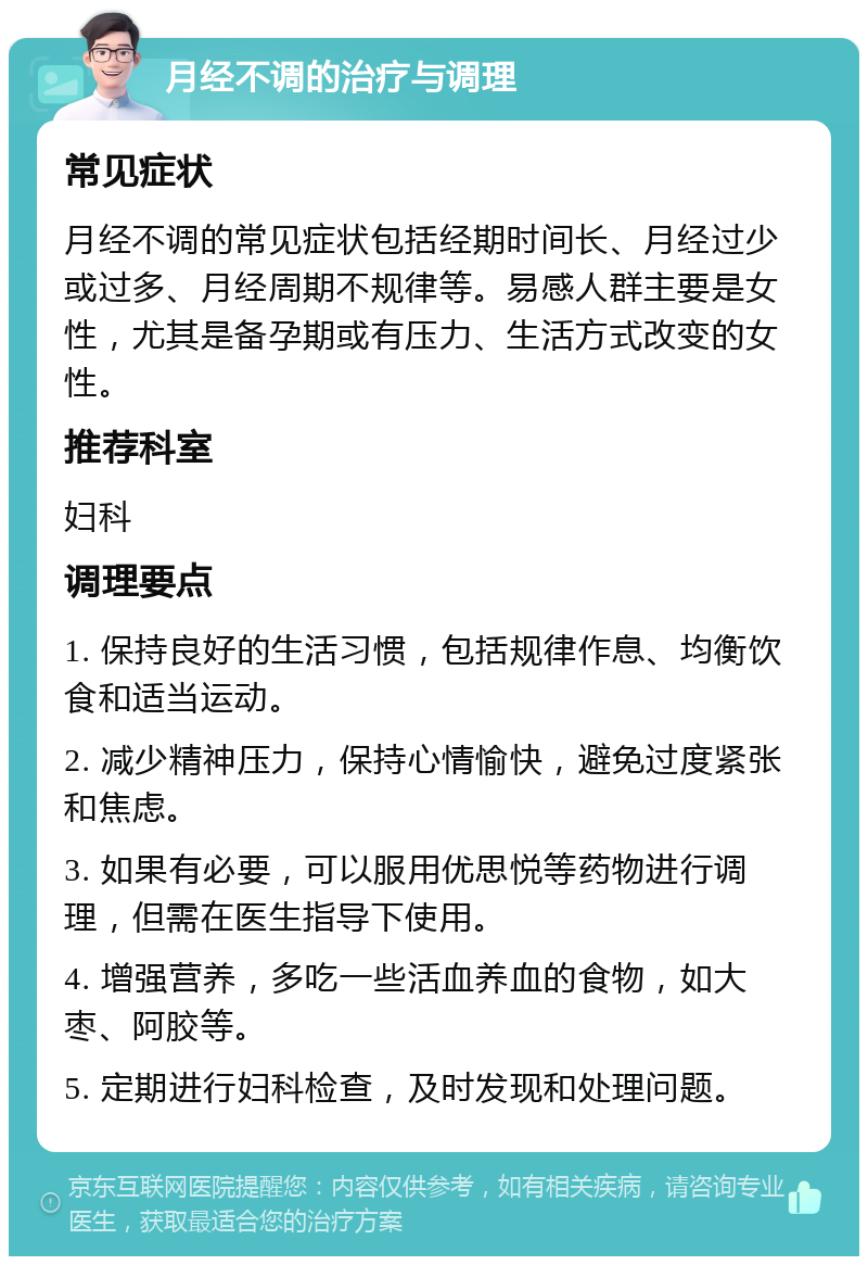 月经不调的治疗与调理 常见症状 月经不调的常见症状包括经期时间长、月经过少或过多、月经周期不规律等。易感人群主要是女性，尤其是备孕期或有压力、生活方式改变的女性。 推荐科室 妇科 调理要点 1. 保持良好的生活习惯，包括规律作息、均衡饮食和适当运动。 2. 减少精神压力，保持心情愉快，避免过度紧张和焦虑。 3. 如果有必要，可以服用优思悦等药物进行调理，但需在医生指导下使用。 4. 增强营养，多吃一些活血养血的食物，如大枣、阿胶等。 5. 定期进行妇科检查，及时发现和处理问题。