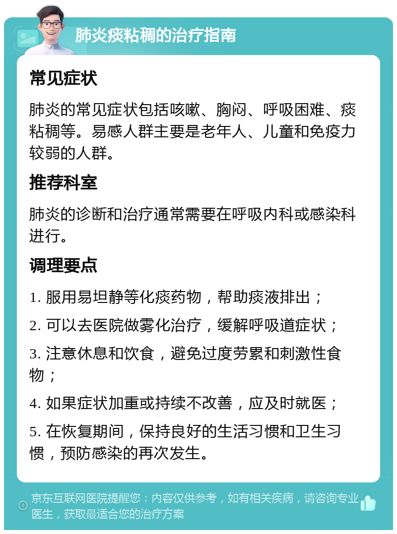 肺炎痰粘稠的治疗指南 常见症状 肺炎的常见症状包括咳嗽、胸闷、呼吸困难、痰粘稠等。易感人群主要是老年人、儿童和免疫力较弱的人群。 推荐科室 肺炎的诊断和治疗通常需要在呼吸内科或感染科进行。 调理要点 1. 服用易坦静等化痰药物，帮助痰液排出； 2. 可以去医院做雾化治疗，缓解呼吸道症状； 3. 注意休息和饮食，避免过度劳累和刺激性食物； 4. 如果症状加重或持续不改善，应及时就医； 5. 在恢复期间，保持良好的生活习惯和卫生习惯，预防感染的再次发生。