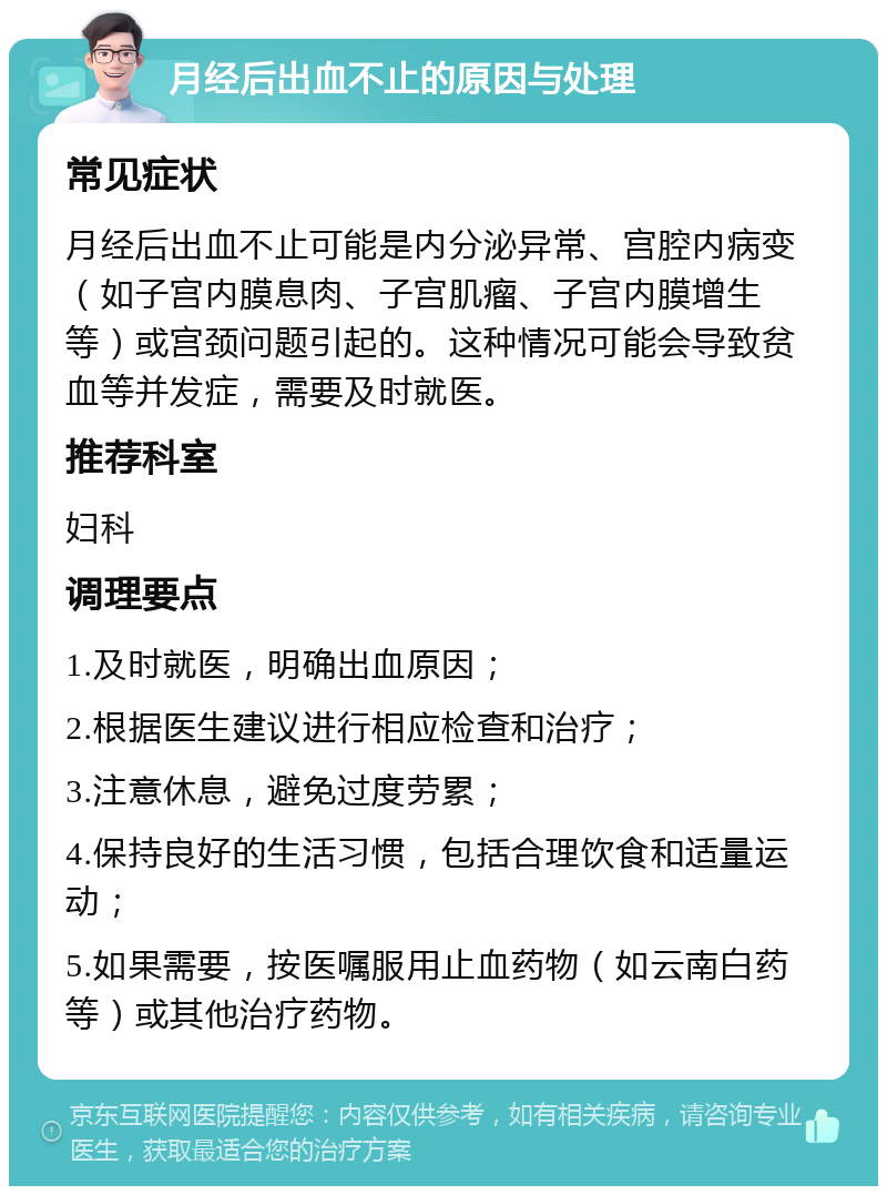 月经后出血不止的原因与处理 常见症状 月经后出血不止可能是内分泌异常、宫腔内病变（如子宫内膜息肉、子宫肌瘤、子宫内膜增生等）或宫颈问题引起的。这种情况可能会导致贫血等并发症，需要及时就医。 推荐科室 妇科 调理要点 1.及时就医，明确出血原因； 2.根据医生建议进行相应检查和治疗； 3.注意休息，避免过度劳累； 4.保持良好的生活习惯，包括合理饮食和适量运动； 5.如果需要，按医嘱服用止血药物（如云南白药等）或其他治疗药物。