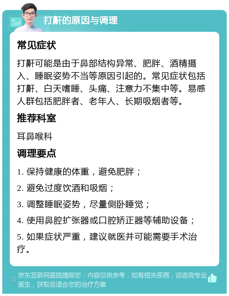 打鼾的原因与调理 常见症状 打鼾可能是由于鼻部结构异常、肥胖、酒精摄入、睡眠姿势不当等原因引起的。常见症状包括打鼾、白天嗜睡、头痛、注意力不集中等。易感人群包括肥胖者、老年人、长期吸烟者等。 推荐科室 耳鼻喉科 调理要点 1. 保持健康的体重，避免肥胖； 2. 避免过度饮酒和吸烟； 3. 调整睡眠姿势，尽量侧卧睡觉； 4. 使用鼻腔扩张器或口腔矫正器等辅助设备； 5. 如果症状严重，建议就医并可能需要手术治疗。