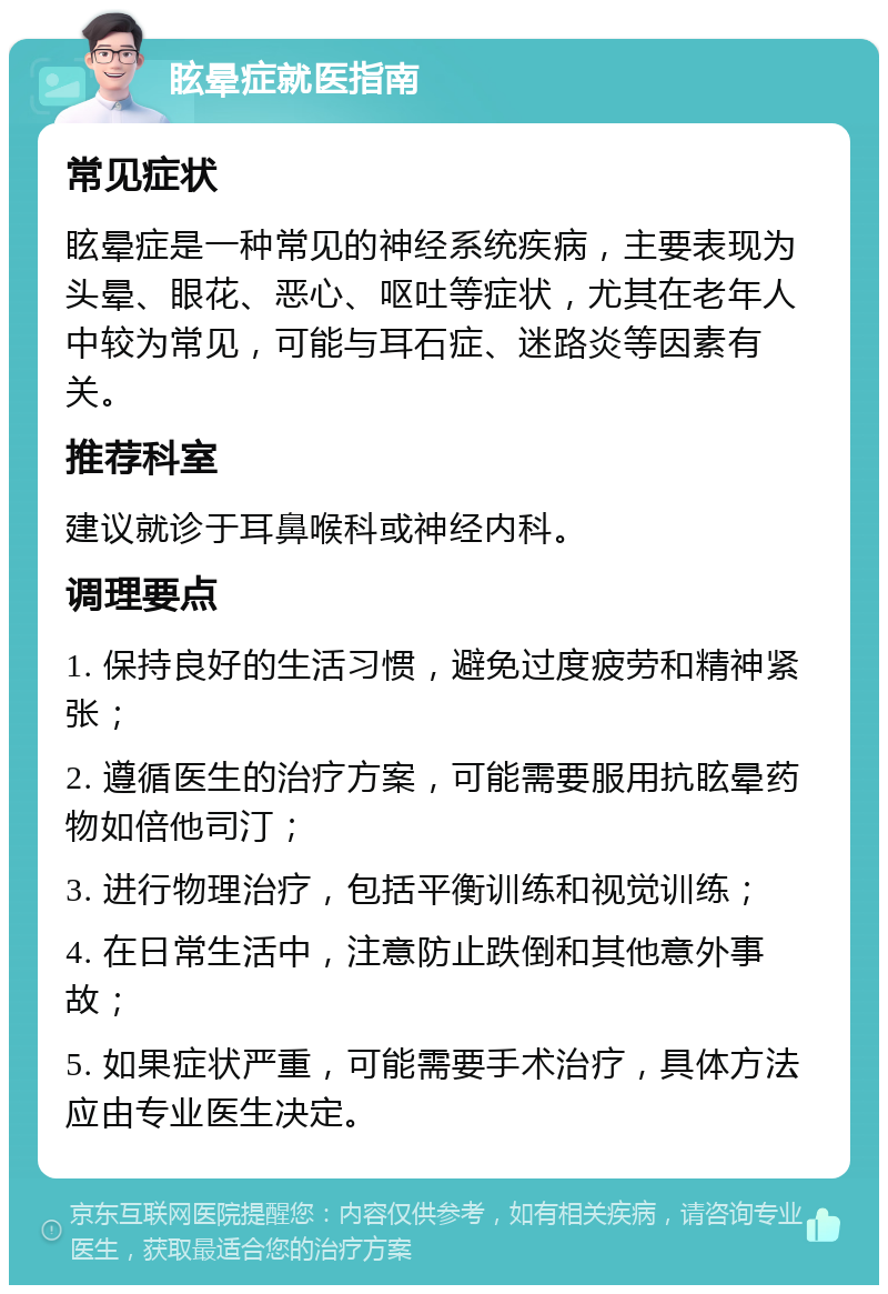 眩晕症就医指南 常见症状 眩晕症是一种常见的神经系统疾病，主要表现为头晕、眼花、恶心、呕吐等症状，尤其在老年人中较为常见，可能与耳石症、迷路炎等因素有关。 推荐科室 建议就诊于耳鼻喉科或神经内科。 调理要点 1. 保持良好的生活习惯，避免过度疲劳和精神紧张； 2. 遵循医生的治疗方案，可能需要服用抗眩晕药物如倍他司汀； 3. 进行物理治疗，包括平衡训练和视觉训练； 4. 在日常生活中，注意防止跌倒和其他意外事故； 5. 如果症状严重，可能需要手术治疗，具体方法应由专业医生决定。