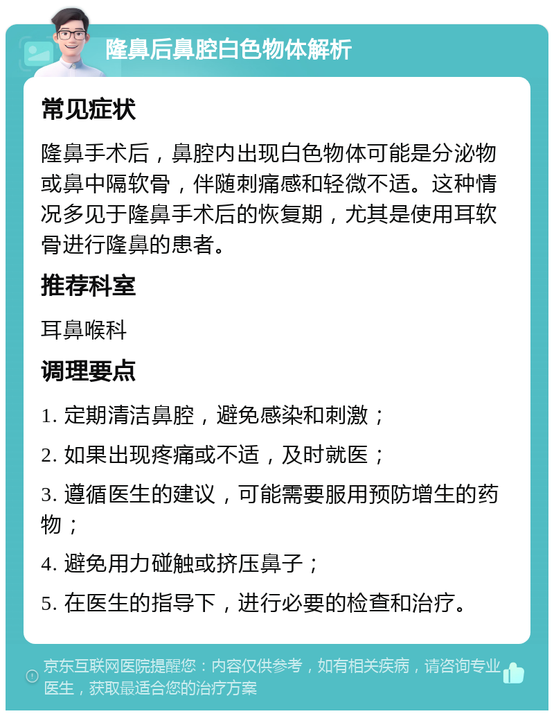 隆鼻后鼻腔白色物体解析 常见症状 隆鼻手术后，鼻腔内出现白色物体可能是分泌物或鼻中隔软骨，伴随刺痛感和轻微不适。这种情况多见于隆鼻手术后的恢复期，尤其是使用耳软骨进行隆鼻的患者。 推荐科室 耳鼻喉科 调理要点 1. 定期清洁鼻腔，避免感染和刺激； 2. 如果出现疼痛或不适，及时就医； 3. 遵循医生的建议，可能需要服用预防增生的药物； 4. 避免用力碰触或挤压鼻子； 5. 在医生的指导下，进行必要的检查和治疗。