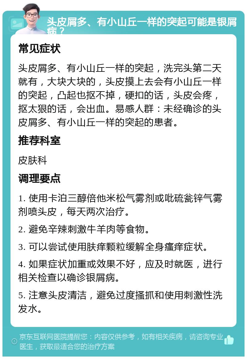 头皮屑多、有小山丘一样的突起可能是银屑病？ 常见症状 头皮屑多、有小山丘一样的突起，洗完头第二天就有，大块大块的，头皮摸上去会有小山丘一样的突起，凸起也抠不掉，硬扣的话，头皮会疼，抠太狠的话，会出血。易感人群：未经确诊的头皮屑多、有小山丘一样的突起的患者。 推荐科室 皮肤科 调理要点 1. 使用卡泊三醇倍他米松气雾剂或吡硫瓮锌气雾剂喷头皮，每天两次治疗。 2. 避免辛辣刺激牛羊肉等食物。 3. 可以尝试使用肤痒颗粒缓解全身瘙痒症状。 4. 如果症状加重或效果不好，应及时就医，进行相关检查以确诊银屑病。 5. 注意头皮清洁，避免过度搔抓和使用刺激性洗发水。