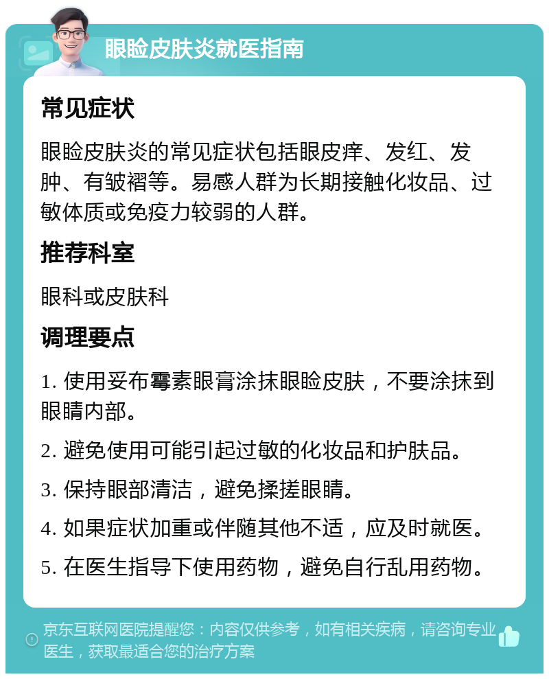 眼睑皮肤炎就医指南 常见症状 眼睑皮肤炎的常见症状包括眼皮痒、发红、发肿、有皱褶等。易感人群为长期接触化妆品、过敏体质或免疫力较弱的人群。 推荐科室 眼科或皮肤科 调理要点 1. 使用妥布霉素眼膏涂抹眼睑皮肤，不要涂抹到眼睛内部。 2. 避免使用可能引起过敏的化妆品和护肤品。 3. 保持眼部清洁，避免揉搓眼睛。 4. 如果症状加重或伴随其他不适，应及时就医。 5. 在医生指导下使用药物，避免自行乱用药物。