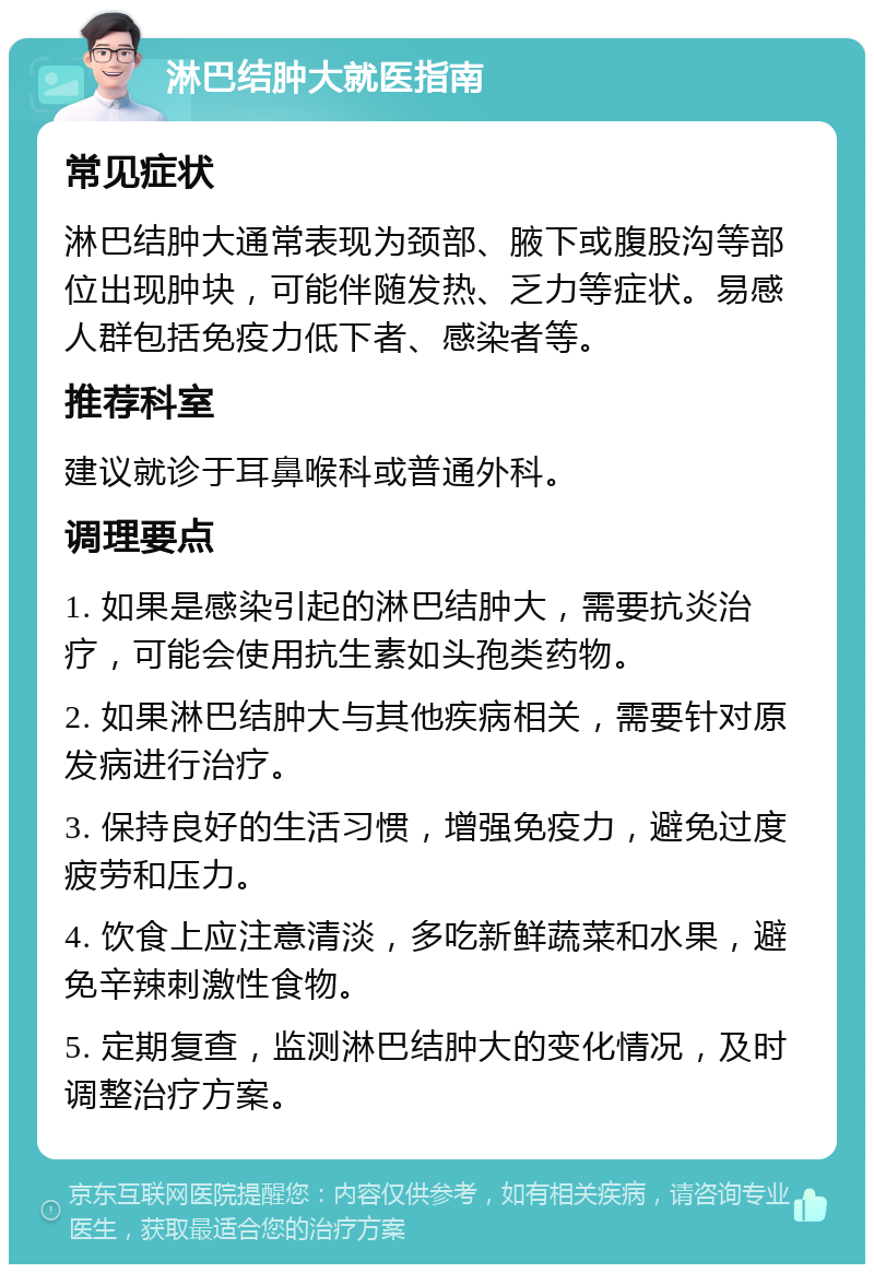 淋巴结肿大就医指南 常见症状 淋巴结肿大通常表现为颈部、腋下或腹股沟等部位出现肿块，可能伴随发热、乏力等症状。易感人群包括免疫力低下者、感染者等。 推荐科室 建议就诊于耳鼻喉科或普通外科。 调理要点 1. 如果是感染引起的淋巴结肿大，需要抗炎治疗，可能会使用抗生素如头孢类药物。 2. 如果淋巴结肿大与其他疾病相关，需要针对原发病进行治疗。 3. 保持良好的生活习惯，增强免疫力，避免过度疲劳和压力。 4. 饮食上应注意清淡，多吃新鲜蔬菜和水果，避免辛辣刺激性食物。 5. 定期复查，监测淋巴结肿大的变化情况，及时调整治疗方案。