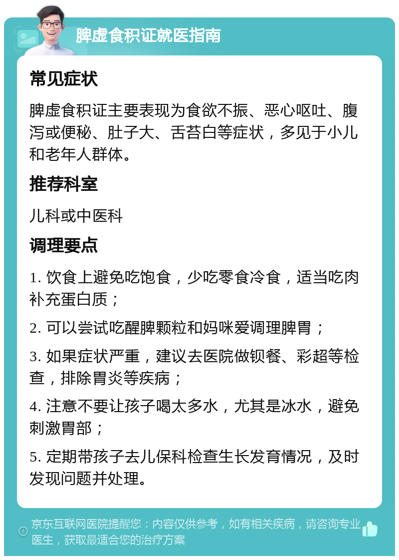 脾虚食积证就医指南 常见症状 脾虚食积证主要表现为食欲不振、恶心呕吐、腹泻或便秘、肚子大、舌苔白等症状，多见于小儿和老年人群体。 推荐科室 儿科或中医科 调理要点 1. 饮食上避免吃饱食，少吃零食冷食，适当吃肉补充蛋白质； 2. 可以尝试吃醒脾颗粒和妈咪爱调理脾胃； 3. 如果症状严重，建议去医院做钡餐、彩超等检查，排除胃炎等疾病； 4. 注意不要让孩子喝太多水，尤其是冰水，避免刺激胃部； 5. 定期带孩子去儿保科检查生长发育情况，及时发现问题并处理。