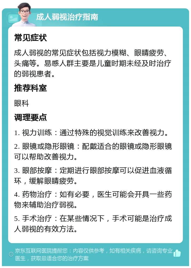 成人弱视治疗指南 常见症状 成人弱视的常见症状包括视力模糊、眼睛疲劳、头痛等。易感人群主要是儿童时期未经及时治疗的弱视患者。 推荐科室 眼科 调理要点 1. 视力训练：通过特殊的视觉训练来改善视力。 2. 眼镜或隐形眼镜：配戴适合的眼镜或隐形眼镜可以帮助改善视力。 3. 眼部按摩：定期进行眼部按摩可以促进血液循环，缓解眼睛疲劳。 4. 药物治疗：如有必要，医生可能会开具一些药物来辅助治疗弱视。 5. 手术治疗：在某些情况下，手术可能是治疗成人弱视的有效方法。