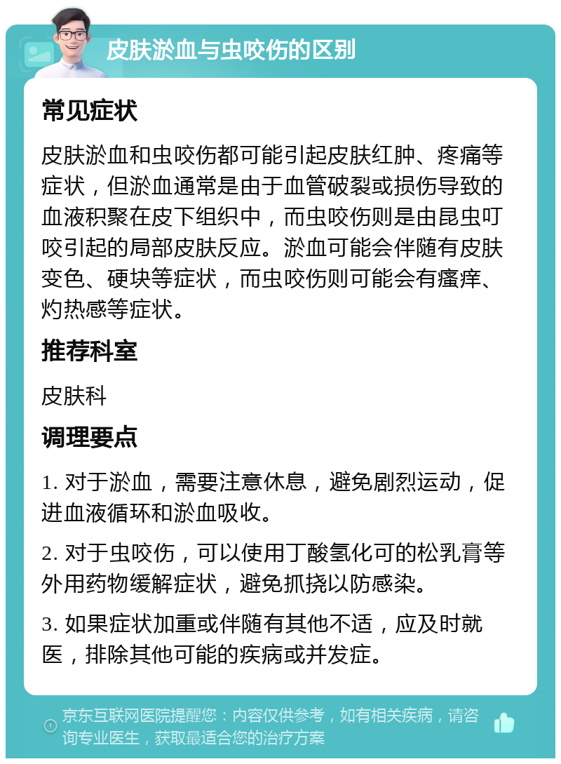 皮肤淤血与虫咬伤的区别 常见症状 皮肤淤血和虫咬伤都可能引起皮肤红肿、疼痛等症状，但淤血通常是由于血管破裂或损伤导致的血液积聚在皮下组织中，而虫咬伤则是由昆虫叮咬引起的局部皮肤反应。淤血可能会伴随有皮肤变色、硬块等症状，而虫咬伤则可能会有瘙痒、灼热感等症状。 推荐科室 皮肤科 调理要点 1. 对于淤血，需要注意休息，避免剧烈运动，促进血液循环和淤血吸收。 2. 对于虫咬伤，可以使用丁酸氢化可的松乳膏等外用药物缓解症状，避免抓挠以防感染。 3. 如果症状加重或伴随有其他不适，应及时就医，排除其他可能的疾病或并发症。