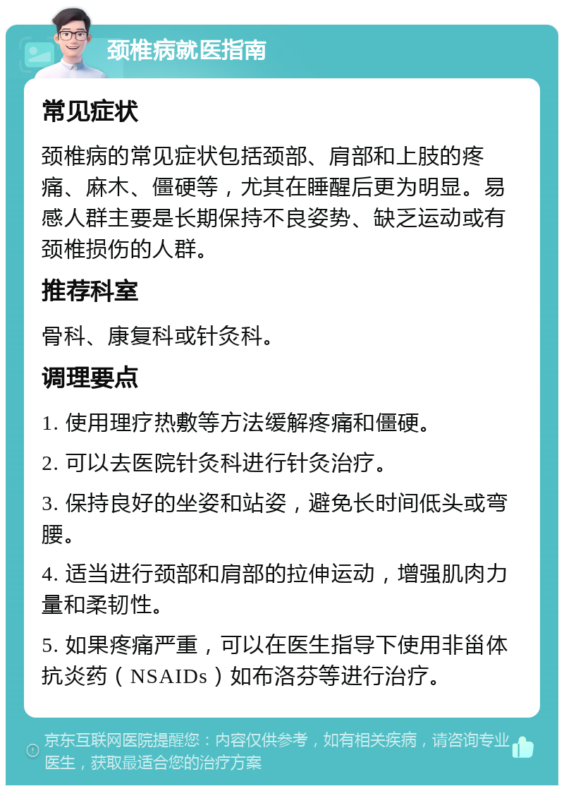 颈椎病就医指南 常见症状 颈椎病的常见症状包括颈部、肩部和上肢的疼痛、麻木、僵硬等，尤其在睡醒后更为明显。易感人群主要是长期保持不良姿势、缺乏运动或有颈椎损伤的人群。 推荐科室 骨科、康复科或针灸科。 调理要点 1. 使用理疗热敷等方法缓解疼痛和僵硬。 2. 可以去医院针灸科进行针灸治疗。 3. 保持良好的坐姿和站姿，避免长时间低头或弯腰。 4. 适当进行颈部和肩部的拉伸运动，增强肌肉力量和柔韧性。 5. 如果疼痛严重，可以在医生指导下使用非甾体抗炎药（NSAIDs）如布洛芬等进行治疗。