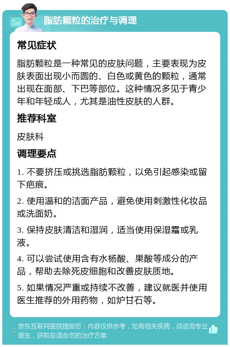 脂肪颗粒的治疗与调理 常见症状 脂肪颗粒是一种常见的皮肤问题，主要表现为皮肤表面出现小而圆的、白色或黄色的颗粒，通常出现在面部、下巴等部位。这种情况多见于青少年和年轻成人，尤其是油性皮肤的人群。 推荐科室 皮肤科 调理要点 1. 不要挤压或挑选脂肪颗粒，以免引起感染或留下疤痕。 2. 使用温和的洁面产品，避免使用刺激性化妆品或洗面奶。 3. 保持皮肤清洁和湿润，适当使用保湿霜或乳液。 4. 可以尝试使用含有水杨酸、果酸等成分的产品，帮助去除死皮细胞和改善皮肤质地。 5. 如果情况严重或持续不改善，建议就医并使用医生推荐的外用药物，如炉甘石等。