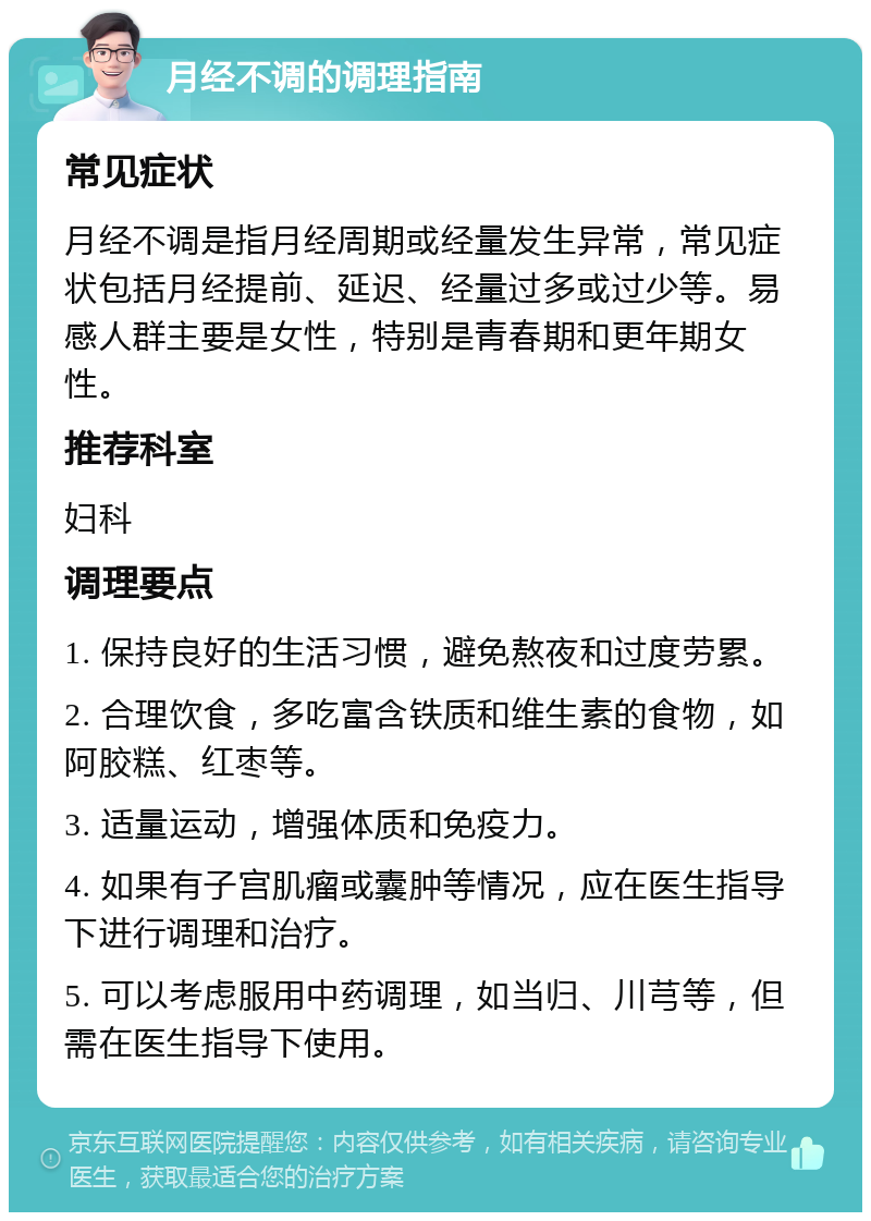 月经不调的调理指南 常见症状 月经不调是指月经周期或经量发生异常，常见症状包括月经提前、延迟、经量过多或过少等。易感人群主要是女性，特别是青春期和更年期女性。 推荐科室 妇科 调理要点 1. 保持良好的生活习惯，避免熬夜和过度劳累。 2. 合理饮食，多吃富含铁质和维生素的食物，如阿胶糕、红枣等。 3. 适量运动，增强体质和免疫力。 4. 如果有子宫肌瘤或囊肿等情况，应在医生指导下进行调理和治疗。 5. 可以考虑服用中药调理，如当归、川芎等，但需在医生指导下使用。