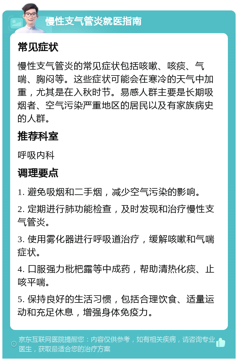 慢性支气管炎就医指南 常见症状 慢性支气管炎的常见症状包括咳嗽、咳痰、气喘、胸闷等。这些症状可能会在寒冷的天气中加重，尤其是在入秋时节。易感人群主要是长期吸烟者、空气污染严重地区的居民以及有家族病史的人群。 推荐科室 呼吸内科 调理要点 1. 避免吸烟和二手烟，减少空气污染的影响。 2. 定期进行肺功能检查，及时发现和治疗慢性支气管炎。 3. 使用雾化器进行呼吸道治疗，缓解咳嗽和气喘症状。 4. 口服强力枇杷露等中成药，帮助清热化痰、止咳平喘。 5. 保持良好的生活习惯，包括合理饮食、适量运动和充足休息，增强身体免疫力。