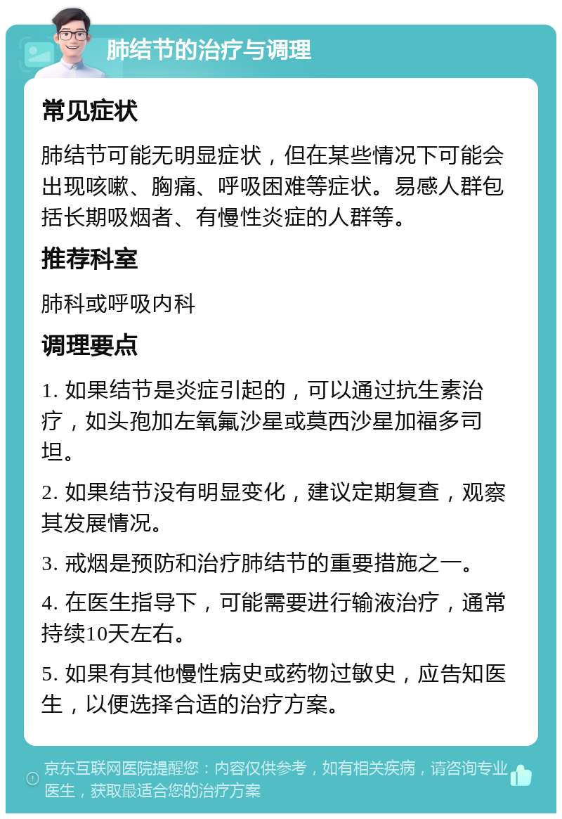 肺结节的治疗与调理 常见症状 肺结节可能无明显症状，但在某些情况下可能会出现咳嗽、胸痛、呼吸困难等症状。易感人群包括长期吸烟者、有慢性炎症的人群等。 推荐科室 肺科或呼吸内科 调理要点 1. 如果结节是炎症引起的，可以通过抗生素治疗，如头孢加左氧氟沙星或莫西沙星加福多司坦。 2. 如果结节没有明显变化，建议定期复查，观察其发展情况。 3. 戒烟是预防和治疗肺结节的重要措施之一。 4. 在医生指导下，可能需要进行输液治疗，通常持续10天左右。 5. 如果有其他慢性病史或药物过敏史，应告知医生，以便选择合适的治疗方案。