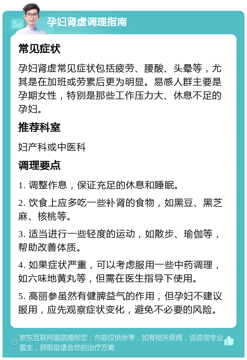 孕妇肾虚调理指南 常见症状 孕妇肾虚常见症状包括疲劳、腰酸、头晕等，尤其是在加班或劳累后更为明显。易感人群主要是孕期女性，特别是那些工作压力大、休息不足的孕妇。 推荐科室 妇产科或中医科 调理要点 1. 调整作息，保证充足的休息和睡眠。 2. 饮食上应多吃一些补肾的食物，如黑豆、黑芝麻、核桃等。 3. 适当进行一些轻度的运动，如散步、瑜伽等，帮助改善体质。 4. 如果症状严重，可以考虑服用一些中药调理，如六味地黄丸等，但需在医生指导下使用。 5. 高丽参虽然有健脾益气的作用，但孕妇不建议服用，应先观察症状变化，避免不必要的风险。