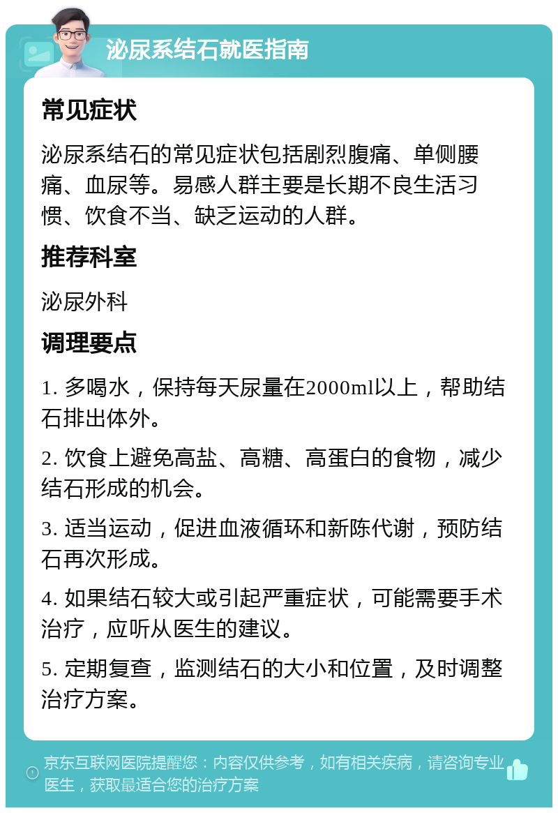 泌尿系结石就医指南 常见症状 泌尿系结石的常见症状包括剧烈腹痛、单侧腰痛、血尿等。易感人群主要是长期不良生活习惯、饮食不当、缺乏运动的人群。 推荐科室 泌尿外科 调理要点 1. 多喝水，保持每天尿量在2000ml以上，帮助结石排出体外。 2. 饮食上避免高盐、高糖、高蛋白的食物，减少结石形成的机会。 3. 适当运动，促进血液循环和新陈代谢，预防结石再次形成。 4. 如果结石较大或引起严重症状，可能需要手术治疗，应听从医生的建议。 5. 定期复查，监测结石的大小和位置，及时调整治疗方案。