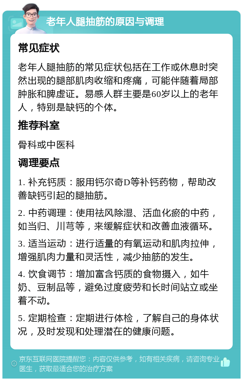 老年人腿抽筋的原因与调理 常见症状 老年人腿抽筋的常见症状包括在工作或休息时突然出现的腿部肌肉收缩和疼痛，可能伴随着局部肿胀和脾虚证。易感人群主要是60岁以上的老年人，特别是缺钙的个体。 推荐科室 骨科或中医科 调理要点 1. 补充钙质：服用钙尔奇D等补钙药物，帮助改善缺钙引起的腿抽筋。 2. 中药调理：使用祛风除湿、活血化瘀的中药，如当归、川芎等，来缓解症状和改善血液循环。 3. 适当运动：进行适量的有氧运动和肌肉拉伸，增强肌肉力量和灵活性，减少抽筋的发生。 4. 饮食调节：增加富含钙质的食物摄入，如牛奶、豆制品等，避免过度疲劳和长时间站立或坐着不动。 5. 定期检查：定期进行体检，了解自己的身体状况，及时发现和处理潜在的健康问题。