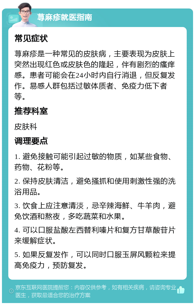 荨麻疹就医指南 常见症状 荨麻疹是一种常见的皮肤病，主要表现为皮肤上突然出现红色或皮肤色的隆起，伴有剧烈的瘙痒感。患者可能会在24小时内自行消退，但反复发作。易感人群包括过敏体质者、免疫力低下者等。 推荐科室 皮肤科 调理要点 1. 避免接触可能引起过敏的物质，如某些食物、药物、花粉等。 2. 保持皮肤清洁，避免搔抓和使用刺激性强的洗浴用品。 3. 饮食上应注意清淡，忌辛辣海鲜、牛羊肉，避免饮酒和熬夜，多吃蔬菜和水果。 4. 可以口服盐酸左西替利嗪片和复方甘草酸苷片来缓解症状。 5. 如果反复发作，可以同时口服玉屏风颗粒来提高免疫力，预防复发。