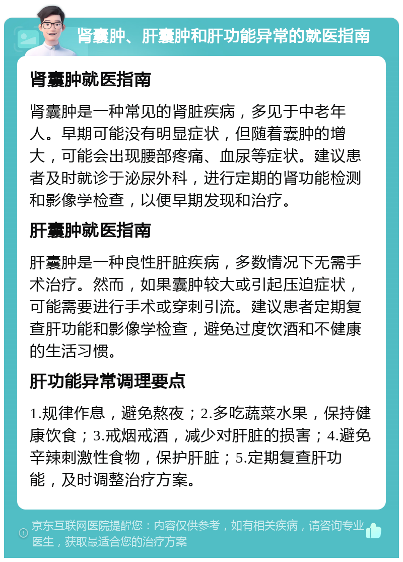 肾囊肿、肝囊肿和肝功能异常的就医指南 肾囊肿就医指南 肾囊肿是一种常见的肾脏疾病，多见于中老年人。早期可能没有明显症状，但随着囊肿的增大，可能会出现腰部疼痛、血尿等症状。建议患者及时就诊于泌尿外科，进行定期的肾功能检测和影像学检查，以便早期发现和治疗。 肝囊肿就医指南 肝囊肿是一种良性肝脏疾病，多数情况下无需手术治疗。然而，如果囊肿较大或引起压迫症状，可能需要进行手术或穿刺引流。建议患者定期复查肝功能和影像学检查，避免过度饮酒和不健康的生活习惯。 肝功能异常调理要点 1.规律作息，避免熬夜；2.多吃蔬菜水果，保持健康饮食；3.戒烟戒酒，减少对肝脏的损害；4.避免辛辣刺激性食物，保护肝脏；5.定期复查肝功能，及时调整治疗方案。