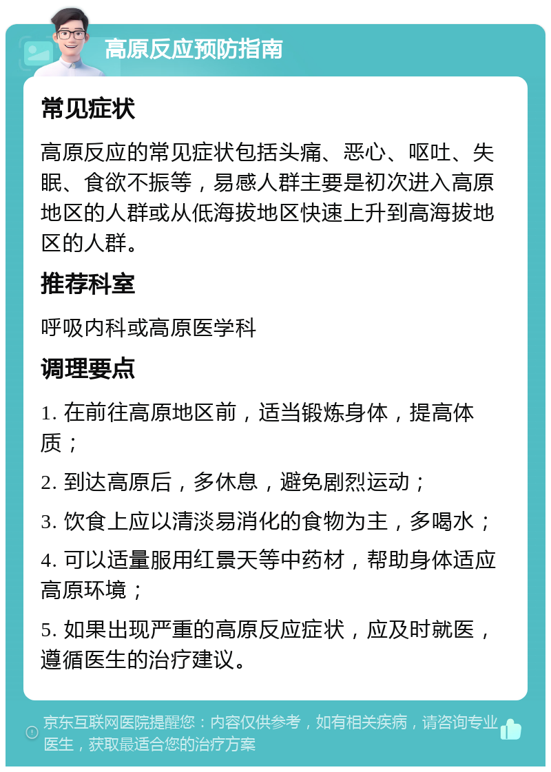 高原反应预防指南 常见症状 高原反应的常见症状包括头痛、恶心、呕吐、失眠、食欲不振等，易感人群主要是初次进入高原地区的人群或从低海拔地区快速上升到高海拔地区的人群。 推荐科室 呼吸内科或高原医学科 调理要点 1. 在前往高原地区前，适当锻炼身体，提高体质； 2. 到达高原后，多休息，避免剧烈运动； 3. 饮食上应以清淡易消化的食物为主，多喝水； 4. 可以适量服用红景天等中药材，帮助身体适应高原环境； 5. 如果出现严重的高原反应症状，应及时就医，遵循医生的治疗建议。