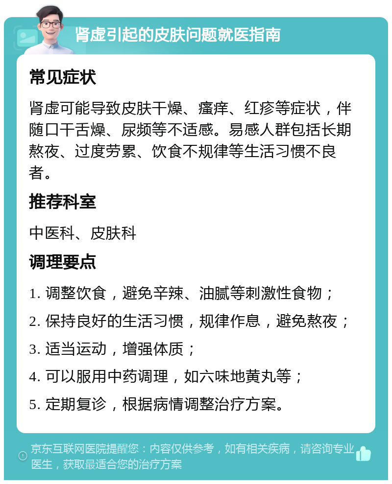 肾虚引起的皮肤问题就医指南 常见症状 肾虚可能导致皮肤干燥、瘙痒、红疹等症状，伴随口干舌燥、尿频等不适感。易感人群包括长期熬夜、过度劳累、饮食不规律等生活习惯不良者。 推荐科室 中医科、皮肤科 调理要点 1. 调整饮食，避免辛辣、油腻等刺激性食物； 2. 保持良好的生活习惯，规律作息，避免熬夜； 3. 适当运动，增强体质； 4. 可以服用中药调理，如六味地黄丸等； 5. 定期复诊，根据病情调整治疗方案。