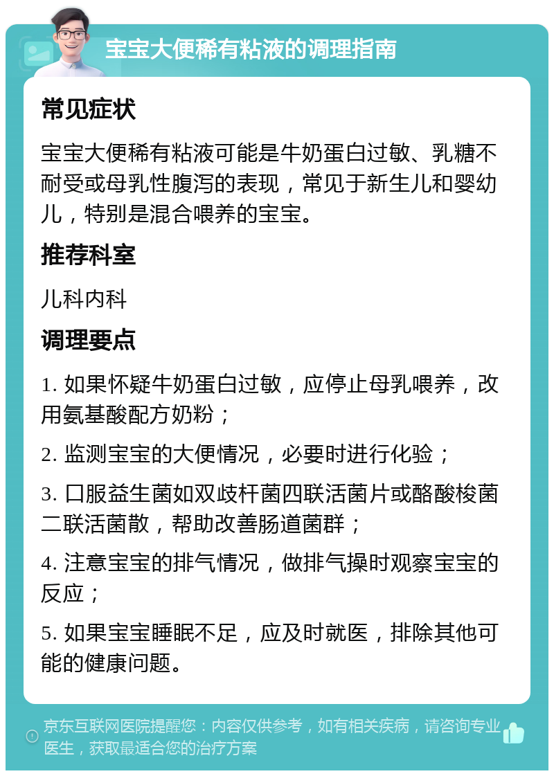 宝宝大便稀有粘液的调理指南 常见症状 宝宝大便稀有粘液可能是牛奶蛋白过敏、乳糖不耐受或母乳性腹泻的表现，常见于新生儿和婴幼儿，特别是混合喂养的宝宝。 推荐科室 儿科内科 调理要点 1. 如果怀疑牛奶蛋白过敏，应停止母乳喂养，改用氨基酸配方奶粉； 2. 监测宝宝的大便情况，必要时进行化验； 3. 口服益生菌如双歧杆菌四联活菌片或酪酸梭菌二联活菌散，帮助改善肠道菌群； 4. 注意宝宝的排气情况，做排气操时观察宝宝的反应； 5. 如果宝宝睡眠不足，应及时就医，排除其他可能的健康问题。