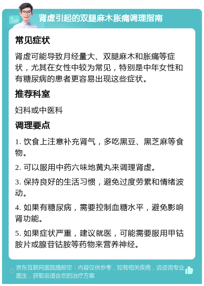 肾虚引起的双腿麻木胀痛调理指南 常见症状 肾虚可能导致月经量大、双腿麻木和胀痛等症状，尤其在女性中较为常见，特别是中年女性和有糖尿病的患者更容易出现这些症状。 推荐科室 妇科或中医科 调理要点 1. 饮食上注意补充肾气，多吃黑豆、黑芝麻等食物。 2. 可以服用中药六味地黄丸来调理肾虚。 3. 保持良好的生活习惯，避免过度劳累和情绪波动。 4. 如果有糖尿病，需要控制血糖水平，避免影响肾功能。 5. 如果症状严重，建议就医，可能需要服用甲钴胺片或腺苷钴胺等药物来营养神经。