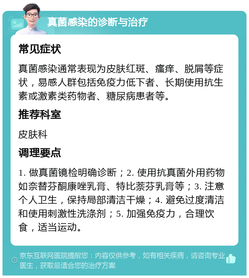 真菌感染的诊断与治疗 常见症状 真菌感染通常表现为皮肤红斑、瘙痒、脱屑等症状，易感人群包括免疫力低下者、长期使用抗生素或激素类药物者、糖尿病患者等。 推荐科室 皮肤科 调理要点 1. 做真菌镜检明确诊断；2. 使用抗真菌外用药物如奈替芬酮康唑乳膏、特比萘芬乳膏等；3. 注意个人卫生，保持局部清洁干燥；4. 避免过度清洁和使用刺激性洗涤剂；5. 加强免疫力，合理饮食，适当运动。