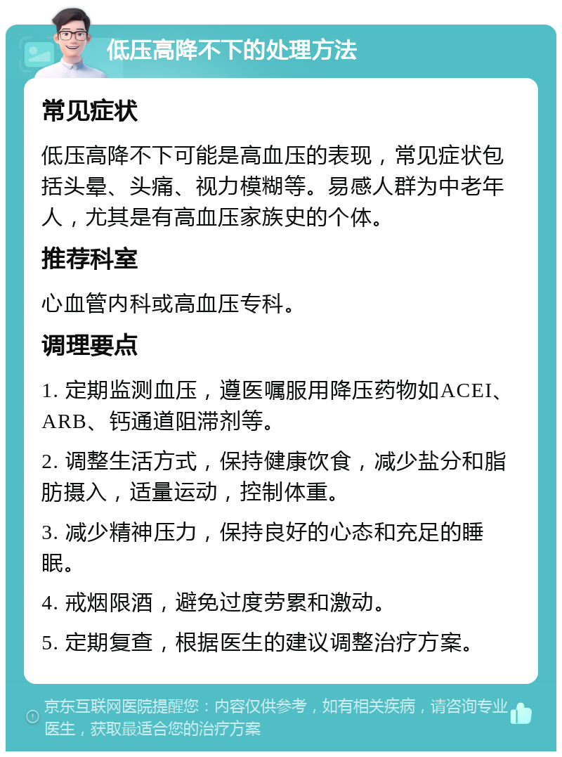 低压高降不下的处理方法 常见症状 低压高降不下可能是高血压的表现，常见症状包括头晕、头痛、视力模糊等。易感人群为中老年人，尤其是有高血压家族史的个体。 推荐科室 心血管内科或高血压专科。 调理要点 1. 定期监测血压，遵医嘱服用降压药物如ACEI、ARB、钙通道阻滞剂等。 2. 调整生活方式，保持健康饮食，减少盐分和脂肪摄入，适量运动，控制体重。 3. 减少精神压力，保持良好的心态和充足的睡眠。 4. 戒烟限酒，避免过度劳累和激动。 5. 定期复查，根据医生的建议调整治疗方案。