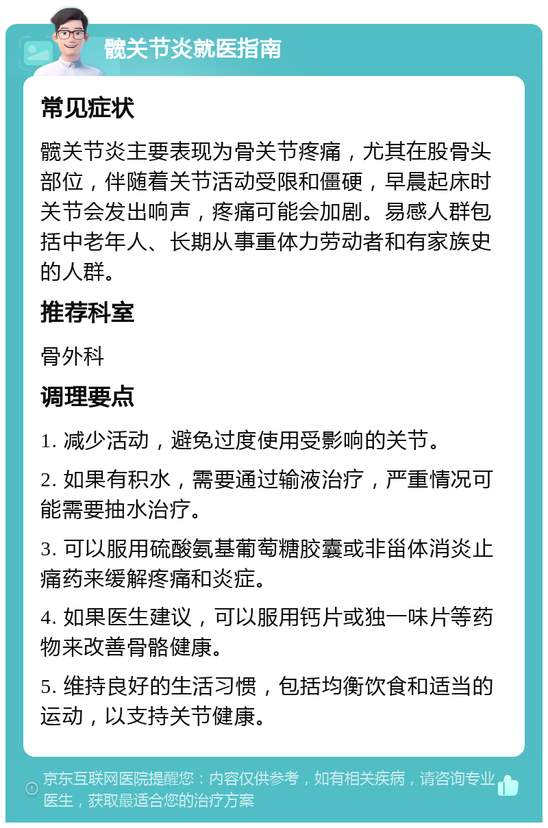 髋关节炎就医指南 常见症状 髋关节炎主要表现为骨关节疼痛，尤其在股骨头部位，伴随着关节活动受限和僵硬，早晨起床时关节会发出响声，疼痛可能会加剧。易感人群包括中老年人、长期从事重体力劳动者和有家族史的人群。 推荐科室 骨外科 调理要点 1. 减少活动，避免过度使用受影响的关节。 2. 如果有积水，需要通过输液治疗，严重情况可能需要抽水治疗。 3. 可以服用硫酸氨基葡萄糖胶囊或非甾体消炎止痛药来缓解疼痛和炎症。 4. 如果医生建议，可以服用钙片或独一味片等药物来改善骨骼健康。 5. 维持良好的生活习惯，包括均衡饮食和适当的运动，以支持关节健康。