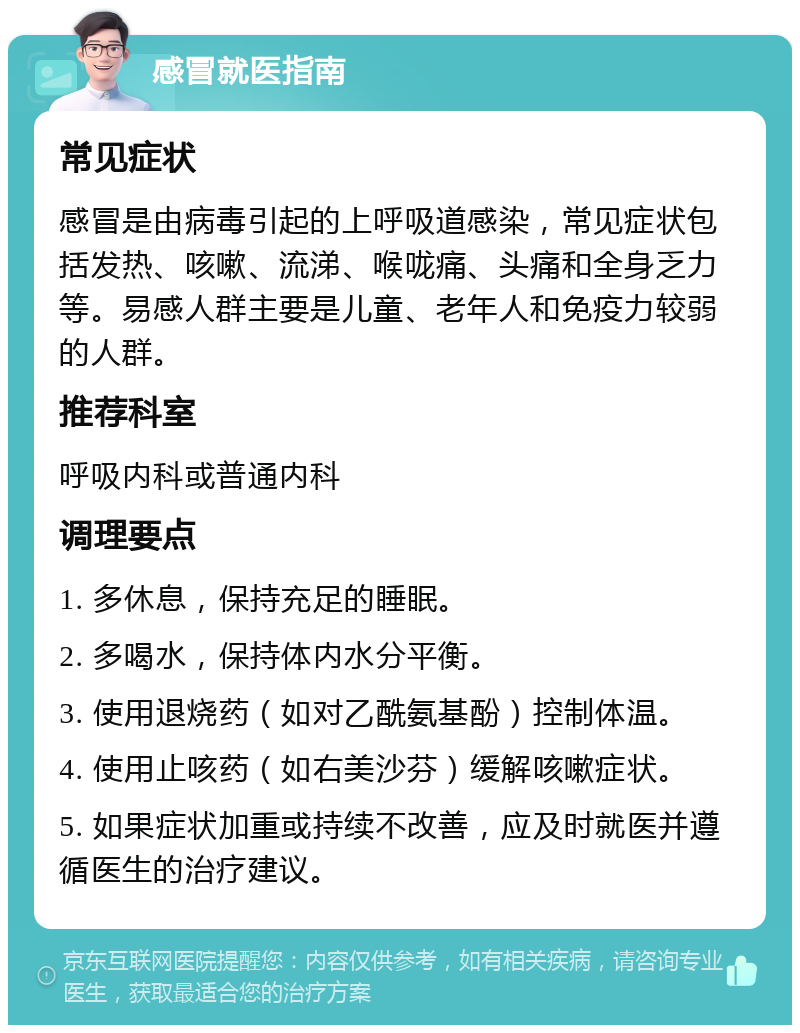 感冒就医指南 常见症状 感冒是由病毒引起的上呼吸道感染，常见症状包括发热、咳嗽、流涕、喉咙痛、头痛和全身乏力等。易感人群主要是儿童、老年人和免疫力较弱的人群。 推荐科室 呼吸内科或普通内科 调理要点 1. 多休息，保持充足的睡眠。 2. 多喝水，保持体内水分平衡。 3. 使用退烧药（如对乙酰氨基酚）控制体温。 4. 使用止咳药（如右美沙芬）缓解咳嗽症状。 5. 如果症状加重或持续不改善，应及时就医并遵循医生的治疗建议。