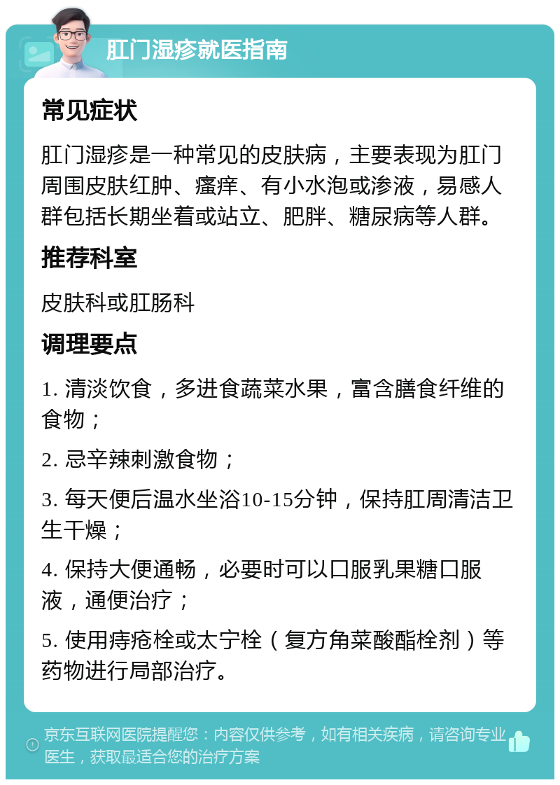 肛门湿疹就医指南 常见症状 肛门湿疹是一种常见的皮肤病，主要表现为肛门周围皮肤红肿、瘙痒、有小水泡或渗液，易感人群包括长期坐着或站立、肥胖、糖尿病等人群。 推荐科室 皮肤科或肛肠科 调理要点 1. 清淡饮食，多进食蔬菜水果，富含膳食纤维的食物； 2. 忌辛辣刺激食物； 3. 每天便后温水坐浴10-15分钟，保持肛周清洁卫生干燥； 4. 保持大便通畅，必要时可以口服乳果糖口服液，通便治疗； 5. 使用痔疮栓或太宁栓（复方角菜酸酯栓剂）等药物进行局部治疗。