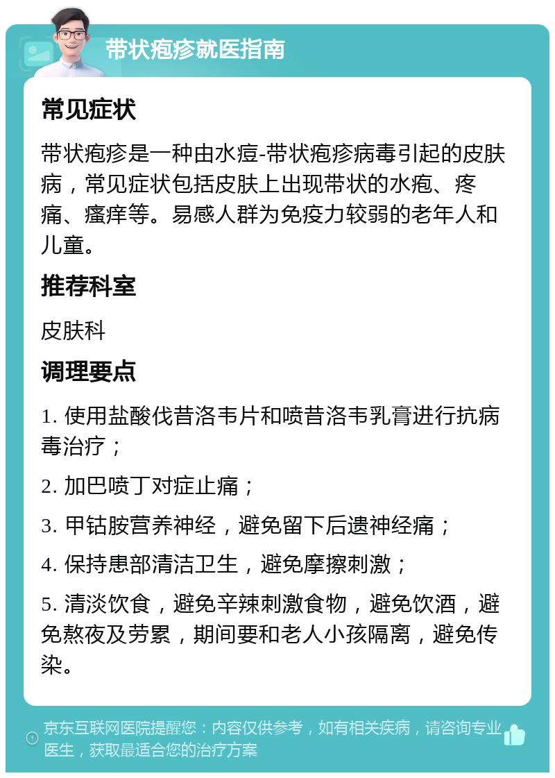 带状疱疹就医指南 常见症状 带状疱疹是一种由水痘-带状疱疹病毒引起的皮肤病，常见症状包括皮肤上出现带状的水疱、疼痛、瘙痒等。易感人群为免疫力较弱的老年人和儿童。 推荐科室 皮肤科 调理要点 1. 使用盐酸伐昔洛韦片和喷昔洛韦乳膏进行抗病毒治疗； 2. 加巴喷丁对症止痛； 3. 甲钴胺营养神经，避免留下后遗神经痛； 4. 保持患部清洁卫生，避免摩擦刺激； 5. 清淡饮食，避免辛辣刺激食物，避免饮酒，避免熬夜及劳累，期间要和老人小孩隔离，避免传染。