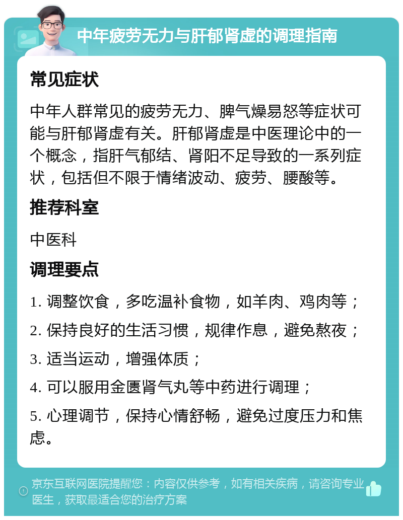 中年疲劳无力与肝郁肾虚的调理指南 常见症状 中年人群常见的疲劳无力、脾气燥易怒等症状可能与肝郁肾虚有关。肝郁肾虚是中医理论中的一个概念，指肝气郁结、肾阳不足导致的一系列症状，包括但不限于情绪波动、疲劳、腰酸等。 推荐科室 中医科 调理要点 1. 调整饮食，多吃温补食物，如羊肉、鸡肉等； 2. 保持良好的生活习惯，规律作息，避免熬夜； 3. 适当运动，增强体质； 4. 可以服用金匮肾气丸等中药进行调理； 5. 心理调节，保持心情舒畅，避免过度压力和焦虑。