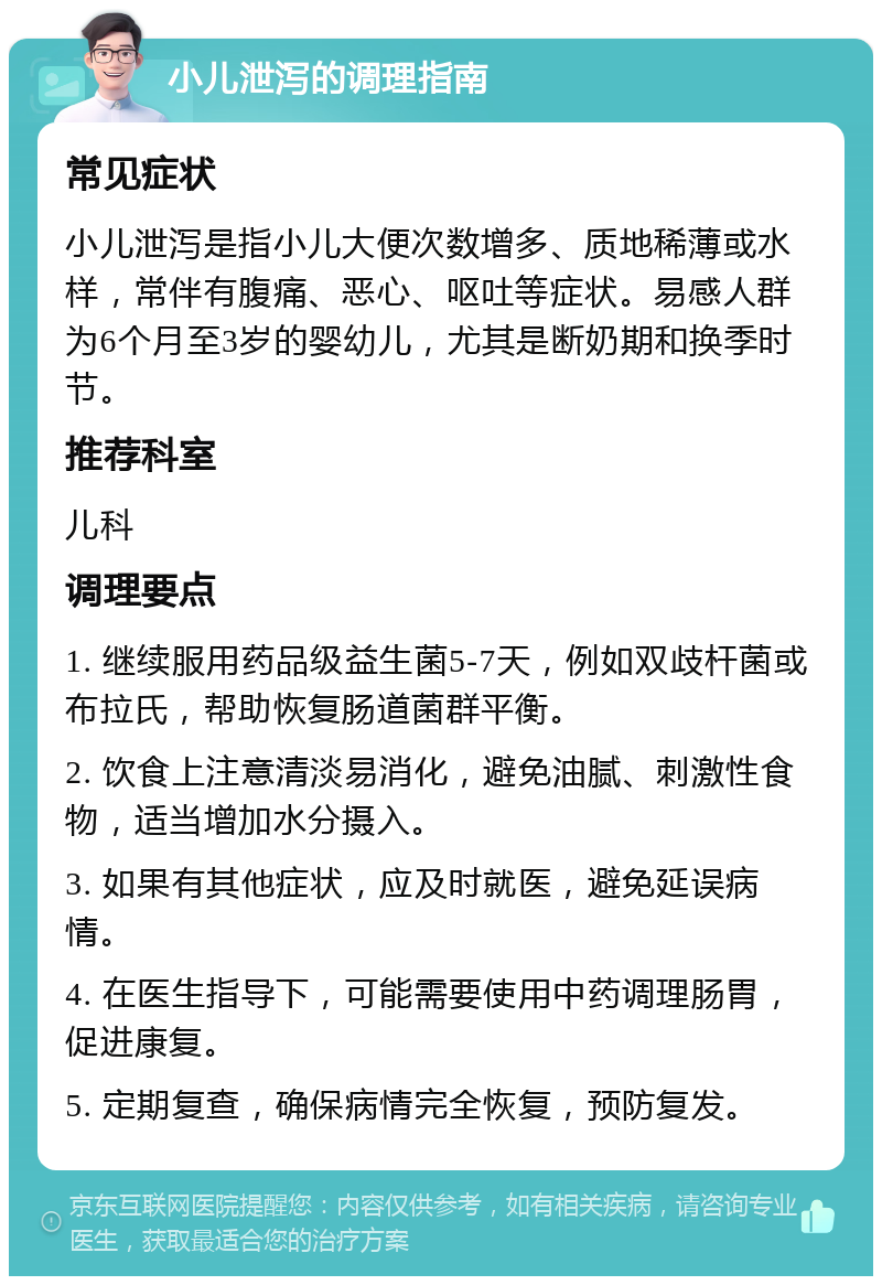 小儿泄泻的调理指南 常见症状 小儿泄泻是指小儿大便次数增多、质地稀薄或水样，常伴有腹痛、恶心、呕吐等症状。易感人群为6个月至3岁的婴幼儿，尤其是断奶期和换季时节。 推荐科室 儿科 调理要点 1. 继续服用药品级益生菌5-7天，例如双歧杆菌或布拉氏，帮助恢复肠道菌群平衡。 2. 饮食上注意清淡易消化，避免油腻、刺激性食物，适当增加水分摄入。 3. 如果有其他症状，应及时就医，避免延误病情。 4. 在医生指导下，可能需要使用中药调理肠胃，促进康复。 5. 定期复查，确保病情完全恢复，预防复发。