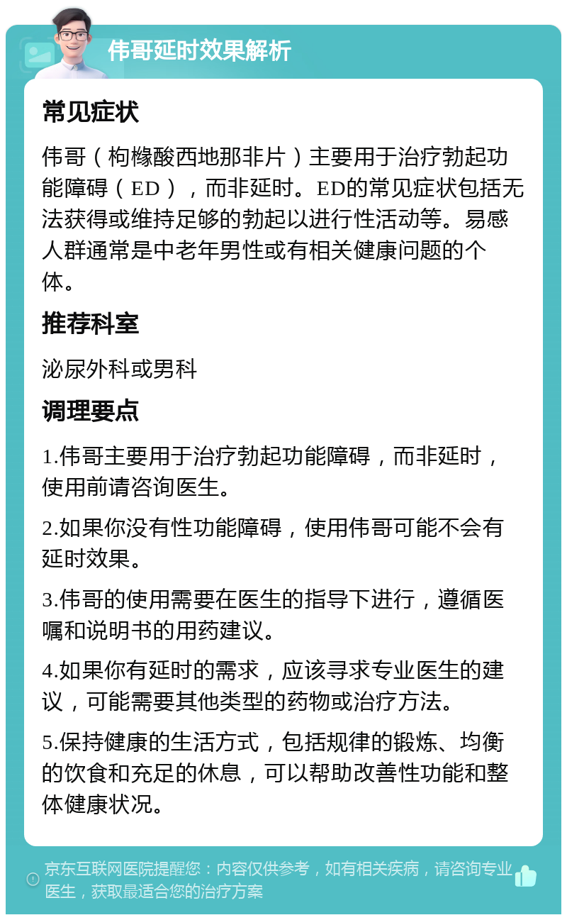 伟哥延时效果解析 常见症状 伟哥（枸橼酸西地那非片）主要用于治疗勃起功能障碍（ED），而非延时。ED的常见症状包括无法获得或维持足够的勃起以进行性活动等。易感人群通常是中老年男性或有相关健康问题的个体。 推荐科室 泌尿外科或男科 调理要点 1.伟哥主要用于治疗勃起功能障碍，而非延时，使用前请咨询医生。 2.如果你没有性功能障碍，使用伟哥可能不会有延时效果。 3.伟哥的使用需要在医生的指导下进行，遵循医嘱和说明书的用药建议。 4.如果你有延时的需求，应该寻求专业医生的建议，可能需要其他类型的药物或治疗方法。 5.保持健康的生活方式，包括规律的锻炼、均衡的饮食和充足的休息，可以帮助改善性功能和整体健康状况。