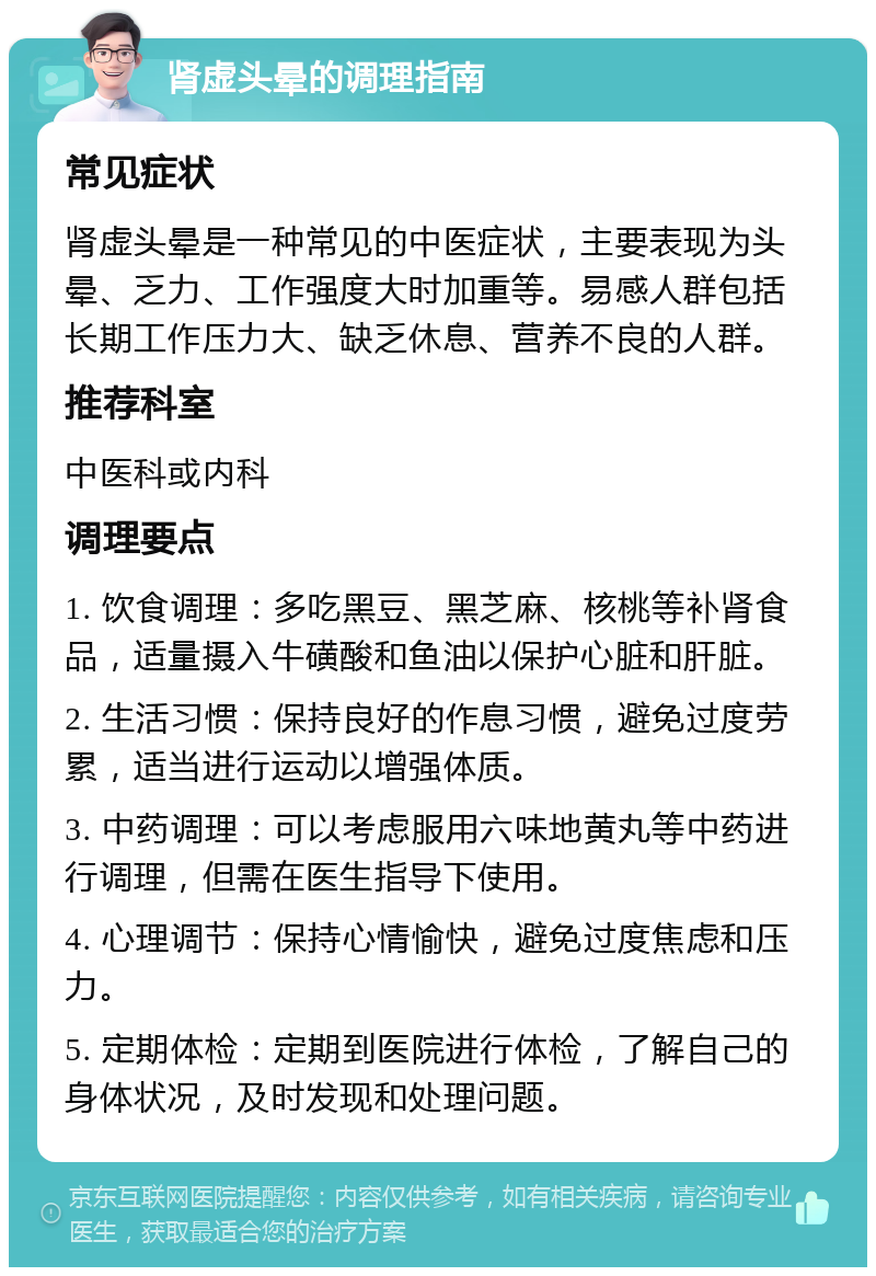 肾虚头晕的调理指南 常见症状 肾虚头晕是一种常见的中医症状，主要表现为头晕、乏力、工作强度大时加重等。易感人群包括长期工作压力大、缺乏休息、营养不良的人群。 推荐科室 中医科或内科 调理要点 1. 饮食调理：多吃黑豆、黑芝麻、核桃等补肾食品，适量摄入牛磺酸和鱼油以保护心脏和肝脏。 2. 生活习惯：保持良好的作息习惯，避免过度劳累，适当进行运动以增强体质。 3. 中药调理：可以考虑服用六味地黄丸等中药进行调理，但需在医生指导下使用。 4. 心理调节：保持心情愉快，避免过度焦虑和压力。 5. 定期体检：定期到医院进行体检，了解自己的身体状况，及时发现和处理问题。